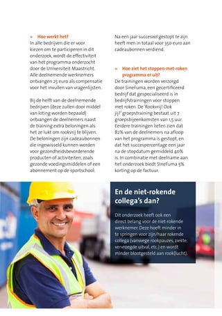 »	 Hoe werkt het?
In alle bedrijven die er voor
kiezen om te participeren in dit
onderzoek, wordt de effectiviteit
van het programma onderzocht
door de Universiteit Maastricht.
Alle deelnemende werknemers
ontvangen 25 euro als compensatie
voor het invullen van vragenlijsten.
Bij de helft van de deelnemende
bedrijven (deze zullen door middel
van loting worden bepaald)
ontvangen de deelnemers naast
de training extra beloningen als
het ze lukt om rookvrij te blijven.
De beloningen zijn cadeaubonnen
die ingewisseld kunnen worden
voor gezondheidsbevorderende
producten of activiteiten, zoals
gezonde voedingsmiddelen of een
abonnement op de sportschool.
Na een jaar succesvol gestopt te zijn
heeft men in totaal voor 350 euro aan
cadeaubonnen verdiend.
»	Hoe ziet het stoppen-met-roken
programma er uit?
De trainingen worden verzorgd
door SineFuma, een gecertificeerd
bedrijf dat gespecialiseerd is in
bedrijfstrainingen voor stoppen
met roken. De‘Rookvrij! Ook
jij?’groepstraining bestaat uit 7
groepsbijeenkomsten van 1,5 uur.
Eerdere trainingen lieten zien dat
82% van de deelnemers na afloop
van het programma is gestopt, en
dat het succespercentage een jaar
na de stopdatum gemiddeld 40%
is. In combinatie met deelname aan
het onderzoek biedt SineFuma 5%
korting op de factuur.
En de niet-rokende
collega’s dan?
Dit onderzoek heeft ook een
direct belang voor de niet-rokende
werknemer. Deze hoeft minder in
te springen voor zijn/haar rokende
collega (vanwege rookpauzes, ziekte,
vervroegde uitval, etc.) en wordt
minder blootgesteld aan rook(lucht).
 