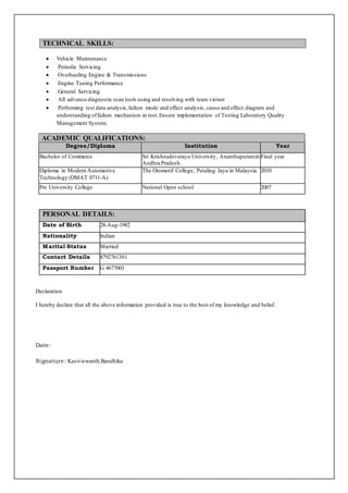 

 Vehicle Maintenance
 Periodic Servicing
 Overhauling Engine & Transmissions
 Engine Tuning Performance
 General Servicing
 All advance diagnostic scan tools using and resolving with team viewer
 Performing test data analysis,failure mode and effect analysis, cause and effect diagram and
understanding offailure mechanism in test.Ensure implementation of Testing Laboratory Quality
Management System.
ACADEMIC QUALIFICATIONS:
Degree/Diploma Institution Year
Bachelor of Commerce Sri Krishnadevaraya University, Ananthapuramin
Andhra Pradesh.
Final year
Diploma in Modern Automotive
Technology (DMAT 0711-A)
The Otomotif College, Petaling Jaya in Malaysia. 2010
Pre University College National Open school 2007


PERSONAL DETAILS:
Date of Birth 28-Aug-1982
Nationality Indian
Marital Status Married
Contact Details 8792761301
Passport Number G 4677003


Declaration
I hereby declare that all the above information provided is true to the best of my knowledge and belief.
Date:
Signature: Kasiviswanth.Bandhika
TECHNICAL SKILLS:
 