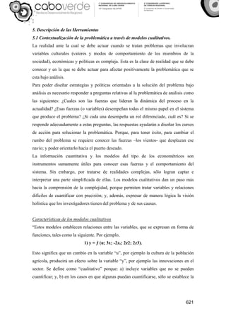 621
5. Descripción de las Herramientas
5.1 Contextualización de la problemática a través de modelos cualitativos.
La realidad ante la cual se debe actuar cuando se tratan problemas que involucran
variables culturales (valores y modos de comportamiento de los miembros de la
sociedad), económicas y políticas es compleja. Esta es la clase de realidad que se debe
conocer y en la que se debe actuar para afectar positivamente la problemática que se
esta bajo análisis.
Para poder diseñar estrategias y políticas orientadas a la solución del problema bajo
análisis es necesario responder a preguntas relativas al la problemática de análisis como
las siguientes: ¿Cuales son las fuerzas que lideran la dinámica del proceso en la
actualidad? ¿Esas fuerzas (o variables) desempeñan todas el mismo papel en el sistema
que produce el problema? ¿Si cada una desempeña un rol diferenciado, cuál es? Si se
responde adecuadamente a estas preguntas, las respuestas ayudarán a diseñar los cursos
de acción para solucionar la problemática. Porque, para tener éxito, para cambiar el
rumbo del problema se requiere conocer las fuerzas –los vientos- que desplazan ese
navío; y poder orientarlo hacia el puerto deseado.
La información cuantitativa y los modelos del tipo de los econométricos son
instrumentos sumamente útiles para conocer esas fuerzas y el comportamiento del
sistema. Sin embargo, por tratarse de realidades complejas, sólo logran captar e
interpretar una parte simplificada de ellas. Los modelos cualitativos dan un paso más
hacia la comprensión de la complejidad, porque permiten tratar variables y relaciones
difíciles de cuantificar con precisión; y, además, expresar de manera lógica la visión
holística que los investigadores tienen del problema y de sus causas.
Características de los modelos cualitativos
“Estos modelos establecen relaciones entre las variables, que se expresan en forma de
funciones, tales como la siguiente. Por ejemplo,
1) y = ƒ (u; 3x; -2z1; 2z2; 2z3).
Esto significa que un cambio en la variable “u”, por ejemplo la cultura de la población
agrícola, producirá un efecto sobre la variable “y”, por ejemplo las innovaciones en el
sector. Se define como “cualitativo” porque: a) incluye variables que no se pueden
cuantificar; y, b) en los casos en que algunas puedan cuantificarse, sólo se establece la
 