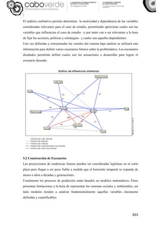 623
El análisis cualitativo permite determinar la motricidad y dependencia de las variables
consideradas relevantes para el caso de estudio, permitiendo aproximar cuales son las
variables que influencian el caso de estudio –y por tanto van a ser relevantes a la hora
de fijar las acciones, políticas y estrategias- y cuales son aquellas dependientes.
Una vez definidas y estructuradas las variales del sistema bajo análisis se utilizará esta
información para definir varios escenarios futuros sobre la problemática. Los escenarios
diseñados permtirán definir cuales son las actuaciones a desarrollar para lograr el
escenario deseado.
5.2 Construcción de Escenarios
Las proyecciones de tendencias futuras pueden ser consideradas legítimas en el corto
plazo pero llegan a ser poco fiable a medida que el horizonte temporal se expande de
meses o años a décadas y generaciones.
Usualmente los procesos de predicción están basados en modelos matemáticos. Éstos
presentan limitaciones a la hora de representar los sistemas sociales y ambientales; así
tales modelos tienden a analizar fundamentalmente aquellas variables claramente
definidas y cuantificables.
 