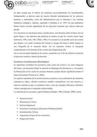 624
Se debe aceptar que el análisis de cuestiones socio-ambientales las incertidumbres
fundamentales se derivan tanto de nuestro limitado entendimiento de los procesos
humanos y ambientales, como del indeterminismo que es intrínseco a los sistemas
dinámicos complejos. Además, siguiendo a Gallopin et al, 1997, los que podríamos
llamar futuros sociales dependerán de las elecciones humanas que todavía están por
decidir
Los escenarios no son proyecciones o predicciones, sino historias sobre el futuro con un
guión lógico y una narrativa que gobierna la manera en que los eventos tienen lugar
(Schwartz, 1991; Cole, 1981; Miles, 1981). Un escenario es un posible curso de eventos
que dirigen a un estado resultante del mundo (o imagen del futuro). Dicha imagen es
una fotografía de la situación futura. Así un escenario incluye la fotografía
conjuntamente con la historia de los eventos que dirigen hasta ella.
Así es una secuencia hipotética de eventos construida con el fin de enfocar la atención
en procesos causales y puntos de decisión.
Escenarios: Consideraciones Metodológicas
Es importante considerar los escenarios como cursos de eventos y no como imágenes
del futuro, esto permitirá dirigir la atención al despliegue de alternativas y a los puntos
de bifurcación en los cuales las acciones humanas pueden afectar significativamente el
futuro (Guimaraes Pereira et.al., 2005).
Un aspecto importante de la construcción de escenarios es la combinación de elementos
cuantitativos (datos, cálculos numéricos modelos matemáticos) con una narrativa y
aspectos cualitativos que se consideren clave, como por ejemplo influencias culturales,
valores, percepciones y respuestas institucionales.
La anatomía de un escenario, según Gallopín (Gallopín, 1999, Gallopín, 2000), serían:
Situación inicial
Dimensiones Críticas
Fuerzas Impulsoras
Invariantes Estratégicos (Elementos Predeterminados)
Incertidumbres Críticas
Argumento (Lógica de los escenarios)
Imagen del Futuro
 
