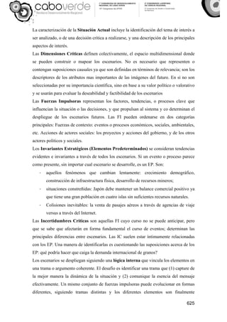 625
La caracterización de la Situación Actual incluye la identificación del tema de interés a
ser analizado, o de una decisión crítica a realizarse, y una descripción de los principales
aspectos de interés.
Las Dimensiones Críticas definen colectivamente, el espacio multidimensional donde
se pueden construir o mapear los escenarios. No es necesario que representen o
contengan suposiciones causales ya que son definidas en términos de relevancia; son los
descriptores de los atributos mas importantes de las imágenes del futuro. En sí no son
seleccionadas por su importancia científica, sino en base a su valor político o valorativo
y se usarán para evaluar la deseabilidad y factibilidad de los escenarios
Las Fuerzas Impulsoras representan los factores, tendencias, o procesos clave que
influencian la situación o las decisiones, y que propulsan al sistema y co determinan el
despliegue de los escenarios futuros. Las FI pueden ordenarse en dos categorías
principales: Fuerzas de contexto: eventos o procesos económicos, sociales, ambientales,
etc. Acciones de actores sociales: los proyectos y acciones del gobierno, y de los otros
actores políticos y sociales.
Los Invariantes Estratégicos (Elementos Predeterminados) se consideran tendencias
evidentes e invariantes a través de todos los escenarios. Si un evento o proceso parece
como presente, sin importar cual escenario se desarrolle, es un EP. Son:
- aquellos fenómenos que cambian lentamente: crecimiento demográfico,
construcción de infraestructura física, desarrollo de recursos mineros;
- situaciones constreñidas: Japón debe mantener un balance comercial positivo ya
que tiene una gran población en cuatro islas sin suficientes recursos naturales.
- Colisiones inevitables: la venta de pasajes aéreos a través de agencias de viaje
versus a través del Internet.
Las Incertidumbres Críticas son aquellas FI cuyo curso no se puede anticipar, pero
que se sabe que afectarán en forma fundamental el curso de eventos; determinan las
principales diferencias entre escenarios. Las IC suelen estar íntimamente relacionadas
con los EP. Una manera de identificarlas es cuestionando las suposiciones acerca de los
EP: qué podría hacer que caiga la demanda internacional de granos?
Los escenarios se despliegan siguiendo una lógica interna que vincula los elementos en
una trama o argumento coherente. El desafío es identificar una trama que (1) capture de
la mejor manera la dinámica de la situación y (2) comunique la esencia del mensaje
efectivamente. Un mismo conjunto de fuerzas impulsoras puede evolucionar en formas
diferentes, siguiendo tramas distintas y los diferentes elementos son finalmente
 
