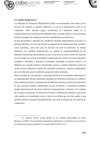 628
5.3 Análisis Multicriterio4
Los Métodos de Evaluación Multicriterial (EMC) son reconocidos como útiles en los
procesos de decisión en materia ambiental, ya sea en la planificación como en la
evaluación. Tales métodos juegan actualmente un importante papel en el
enriquecimiento de la planificación ambiental como se puede observar en una literatura
donde los ejemplos de la aplicación de tales metodologías son numerosos.
Se han desarrollado y aplicado una variedad de métodos multicriteriales de ayuda a la
decisión (MCDA), con el fin de facilitar la organización de información tanto científica
como económica, como base para los procesos de toma de decisiones en materia
ambiental. Los métodos multicriteriales no asumen la conmensurabilidad de las
diferentes dimensiones del problema, ya que no proveen un único criterio de elección,
en este sentido, no existe la necesidad de reducir todos los valores a la escala monetaria,
ayudando a encuadrar y presentar el problema, facilitando el proceso decisor y la
obtención de acuerdos políticos. Permitiendo generar y analizar diferentes cursos de
acción en base a diferentes criterios de evaluación (económicos, sociales y ambientales)
que sean relevantes para los diferentes grupos de interés afectados.
Desde un punto de vista operativo, la principal fortaleza de los métodos multicriterio es
su capacidad para afrontar problemas marcados por diferentes posiciones en conflicto.
Estos métodos permiten la incorporación de diferentes intereses y puntos de vista dentro
de una estructura analítica, permitiendo así que los hechos o información científica
puedan relacionarse de una forma explícita con percepciones e intereses. En el espíritu
de la ayuda a la decisión, la utilización de hechos e información científica y juicios de
valor pueden ser considerados como la base de un debate que sea más amplio y que
permita clarificar el proceso de planificación y por ende la elección de una solución de
compromiso.
4
La siguiente sección resume algunos de los capítulos desarrollados en Corral
Quintana, S (2004) “Una metodología integrada de exploración y comprensión de los procesos
de elaboración de políticas públicas” La Laguna, ISBN 84-688-4314-8
 