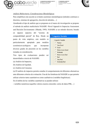 629
Análisis Multicriterio: Consideraciones Metodológicas
Para simplificar esta sección se evitarán cuestiones metodológicas (métodos continuos o
discretos, sistemas de agregación, elección de métodos,…)
Atendiendo al tipo de análisis que se proponen en el marco de investigación se propone
el método de análisis multicriterio NAIADE -Novel Apprach to Imprecise Assessment
and Decisión Environments- (Munda, 1995). NAIADE es un método discreto, basado
en algunos aspectos del “axioma de
comparabilidad parcial” de Roy. Desde un
punto de vista empírico, este modelo es
particularmente apropiado para modelos
económicos-ecológicos que incorporan
diversos grados de precisión en las variables
tomadas en consideración.
Tres tipos de evaluaciones pueden ser
desarrollados a través de NAIADE:
(a) Análisis de Impactos,
(b) Análisis de Equidad,
(c) Análisis de Consenso.
(a) El análisis de impactos permite estudiar el comportamiento de diferentes alternativas
ante diferentes criterios de evaluación. Una de las fortalezas de NAIADE es que permite
utilizar criterios tanto cuantitativos como cualitativos (variables lingüísticas).
En el ámbito de las variables cuantitativas se pueden utilizar:
- variables numéricas (aquellos valores exactos conocidos: series de datos PIB,…)
 