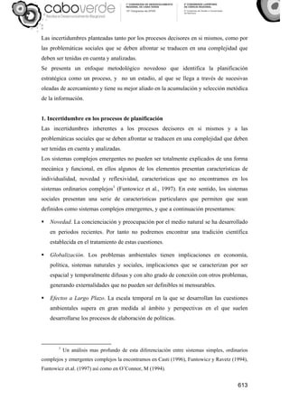 613
Las incertidumbres planteadas tanto por los procesos decisores en si mismos, como por
las problemáticas sociales que se deben afrontar se traducen en una complejidad que
deben ser tenidas en cuenta y analizadas.
Se presenta un enfoque metodológico novedoso que identifica la planificación
estratégica como un proceso, y no un estadio, al que se llega a través de sucesivas
oleadas de acercamiento y tiene su mejor aliado en la acumulación y selección metódica
de la información.
1. Incertidumbre en los procesos de planificación
Las incertidumbres inherentes a los procesos decisores en si mismos y a las
problemáticas sociales que se deben afrontar se traducen en una complejidad que deben
ser tenidas en cuenta y analizadas.
Los sistemas complejos emergentes no pueden ser totalmente explicados de una forma
mecánica y funcional, en ellos algunos de los elementos presentan características de
individualidad, novedad y reflexividad, características que no encontramos en los
sistemas ordinarios complejos1
(Funtowicz et al., 1997). En este sentido, los sistemas
sociales presentan una serie de características particulares que permiten que sean
definidos como sistemas complejos emergentes, y que a continuación presentamos:
Novedad. La concienciación y preocupación por el medio natural se ha desarrollado
en periodos recientes. Por tanto no podremos encontrar una tradición científica
establecida en el tratamiento de estas cuestiones.
Globalización. Los problemas ambientales tienen implicaciones en economía,
política, sistemas naturales y sociales, implicaciones que se caracterizan por ser
espacial y temporalmente difusas y con alto grado de conexión con otros problemas,
generando externalidades que no pueden ser definibles ni mensurables.
Efectos a Largo Plazo. La escala temporal en la que se desarrollan las cuestiones
ambientales supera en gran medida al ámbito y perspectivas en el que suelen
desarrollarse los procesos de elaboración de políticas.
1
Un análisis mas profundo de esta diferenciación entre sistemas simples, ordinarios
complejos y emergentes complejos la encontramos en Casti (1996), Funtowicz y Ravetz (1994),
Funtowicz et.al. (1997) así como en O’Connor, M (1994).
 