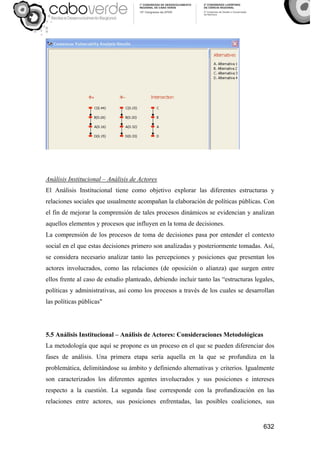 632
Análisis Institucional – Análisis de Actores
El Análisis Institucional tiene como objetivo explorar las diferentes estructuras y
relaciones sociales que usualmente acompañan la elaboración de políticas públicas. Con
el fin de mejorar la comprensión de tales procesos dinámicos se evidencian y analizan
aquellos elementos y procesos que influyen en la toma de decisiones.
La comprensión de los procesos de toma de decisiones pasa por entender el contexto
social en el que estas decisiones primero son analizadas y posteriormente tomadas. Así,
se considera necesario analizar tanto las percepciones y posiciones que presentan los
actores involucrados, como las relaciones (de oposición o alianza) que surgen entre
ellos frente al caso de estudio planteado, debiendo incluir tanto las “estructuras legales,
políticas y administrativas, así como los procesos a través de los cuales se desarrollan
las políticas públicas"
5.5 Análisis Institucional – Análisis de Actores: Consideraciones Metodológicas
La metodología que aquí se propone es un proceso en el que se pueden diferenciar dos
fases de análisis. Una primera etapa sería aquella en la que se profundiza en la
problemática, delimitándose su ámbito y definiendo alternativas y criterios. Igualmente
son caracterizados los diferentes agentes involucrados y sus posiciones e intereses
respecto a la cuestión. La segunda fase corresponde con la profundización en las
relaciones entre actores, sus posiciones enfrentadas, las posibles coaliciones, sus
 