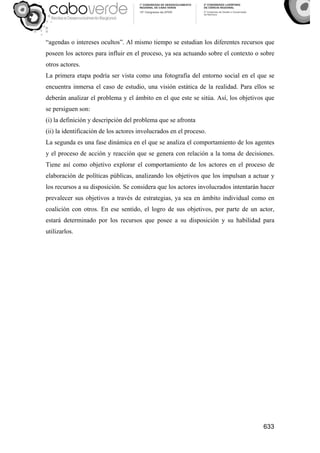 633
“agendas o intereses ocultos”. Al mismo tiempo se estudian los diferentes recursos que
poseen los actores para influir en el proceso, ya sea actuando sobre el contexto o sobre
otros actores.
La primera etapa podría ser vista como una fotografía del entorno social en el que se
encuentra inmersa el caso de estudio, una visión estática de la realidad. Para ellos se
deberán analizar el problema y el ámbito en el que este se sitúa. Así, los objetivos que
se persiguen son:
(i) la definición y descripción del problema que se afronta
(ii) la identificación de los actores involucrados en el proceso.
La segunda es una fase dinámica en el que se analiza el comportamiento de los agentes
y el proceso de acción y reacción que se genera con relación a la toma de decisiones.
Tiene así como objetivo explorar el comportamiento de los actores en el proceso de
elaboración de políticas públicas, analizando los objetivos que los impulsan a actuar y
los recursos a su disposición. Se considera que los actores involucrados intentarán hacer
prevalecer sus objetivos a través de estrategias, ya sea en ámbito individual como en
coalición con otros. En ese sentido, el logro de sus objetivos, por parte de un actor,
estará determinado por los recursos que posee a su disposición y su habilidad para
utilizarlos.
 