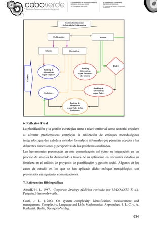 634
Actores
Criterios Alternativas
Analisis Institucional
Definiendo la Problematica
Ranking de
Alternativas
segun Impactos
Poder
Ranking
Alternativas
segun Posiciones
de Actores
Ranking de
Alternativas
segun Poder
NAIADE
Ranking de
Alternativas
segun Poder de las
Coaliciones
Coaliciones
Problematica
6. Reflexión Final
La planificación y la gestión estratégica tanto a nivel territorial como sectorial requiere
al afrontar problemáticas complejas la utilización de enfoques metodológicos
integrados, que den cabida a métodos formales e informales que permitan acceder a las
diferentes dimensiones y perspectivas de los problemas analizados.
Las herramientas presentadas en esta comunicación así como su integración en un
proceso de análisis ha demostrado a través de su aplicación en diferentes estudios su
fortaleza en el análisis de proyectos de planificación y gestión social. Algunos de los
casos de estudio en los que se han aplicado dicho enfoque metodológico son
presentados en siguientes comunicaciones.
7. Referencias Bibliográficas
Ansoff, H. I., 1987. Corporate Strategy (Edición revisada por McDONNEL E. J.).
Penguin, Harmondsworth.
Casti, J. L. (1986). On system complexity: identification, measurement and
management. Complexity, Language and Life: Mathematical Approaches. J. L. C. y. A.
Karlquist. Berlin, Springler-Verlag.
 