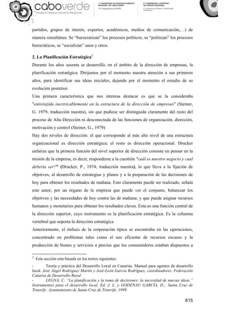 615
partidos, grupos de interés, expertos, académicos, medios de comunicación,…) de
manera simultánea. Se “burocratizan” los procesos políticos, se “politizan” los procesos
burocráticos, se “socializan” unos y otros.
2. La Planificación Estratégica2
Durante los años sesenta se desarrolló, en el ámbito de la dirección de empresas, la
planificación estratégica. Dirijamos por el momento nuestra atención a sus primeros
años, para identificar sus ideas iniciales, dejando por el momento el estudio de su
evolución posterior.
Una primera característica que nos interesa destacar es que se la consideraba
"entretejida inextricablemente en la estructura de la dirección de empresas" (Steiner,
G. 1979, traducción nuestra), sin que pudiese ser distinguida claramente del resto del
proceso de Alta Dirección ni desconectada de las funciones de organización, dirección,
motivación y control (Steiner, G., 1979).
Hay dos niveles de dirección: el que corresponde al más alto nivel de una estructura
organizacional es dirección estratégica; el resto es dirección operacional. Drucker
enfatiza que la primera función del nivel superior de dirección consiste en pensar en la
misión de la empresa, es decir, responderse a la cuestión "cuál es nuestro negocio y cual
debería ser?" (Drucker, P., 1974; traducción nuestra), lo que lleva a la fijación de
objetivos, al desarrollo de estrategias y planes y a la preparación de las decisiones de
hoy para obtener los resultados de mañana. Esto claramente puede ser realizado, señala
este autor, por un órgano de la empresa que puede ver el conjunto, balancear los
objetivos y las necesidades de hoy contra las de mañana; y que puede asignar recursos
humanos y monetarios para obtener los resultados claves. Esta es una función central de
la dirección superior, cuyo instrumento es la planificación estratégica. Es la columna
vertebral que soporta la dirección estratégica.
Anteriormente, el énfasis de la corporación típica se encontraba en las operaciones,
concentrado en problemas tales como el uso eficiente de recursos escasos y la
producción de bienes y servicios a precios que los consumidores estaban dispuestos a
2
Esta sección esta basada en los textos siguientes:
- Teoría y práctica del Desarrollo Local en Canarias. Manual para agentes de desarrollo
local. José Ángel Rodríguez Martín y José-León García Rodríguez, coordinadores. Federación
Canaria de Desarrollo Rural
- LEGNA, C. “La planificación y la toma de decisiones: la necesidad de nuevas ideas.”
Instrumentos para el desarrollo local. Ed. J. L. y GODENAU GARCÍA, D.,. Santa Cruz de
Tenerife: Ayuntamiento de Santa Cruz de Tenerife, 1999.
 