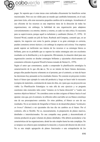 616
pagar. Se suponía que si estas tareas eran realizadas eficazmente los beneficios serían
maximizados. Pero eso era válido para un mundo que cambiaba lentamente, en el cual,
para tener éxito, sólo eran necesarios pequeños cambios de la estrategia. Actualmente el
uso eficiente de los recursos es una imperiosa tarea de la dirección de todas las
organizaciones; sin embargo, la habilidad de una organización para adaptarse
convenientemente a su entorno, interno y externo, es cada vez más crítica. Es necesaria
para su supervivencia, porque aquél es turbulento y cambiante (Steiner, P., 1979). El
General Wood, cuando era jefe de Sears, Roebuck and Company, comentó que, en un
aspecto, los negocios son como la guerra, porque si su gran estrategia es correcta,
pueden cometerse errores tácticos y sin embargo la empresa será exitosa. Una empresa
puede superar un ineficiente uso interno de los recursos si su estrategia básica es
brillante, pero no es probable que se superen las malas estrategias aún con excelentes
resultados en la distribución y en la operación. Obviamente, la situación ideal para una
organización consiste en diseñar estrategias brillantes y ejecutarlas efectivamente (el
comentario referente al general Wood lo hemos tomado de Steiner G., 1979).
Según el autor que comentamos, ayuda a comprender la planificación estratégica la
caracterización de lo que ella no es. No es un intento de hacer futuras decisiones,
porque ellas pueden hacerse solamente en el presente; por el contrario, se trata de hacer
las decisiones hoy pensando en los resultados futuros. No consiste en proyectar eventos
hacia el futuro (por ejemplo la venta del producto) y luego en hacer todo lo necesario
(compras de materiales, contratación de mano de obra, etc.) para que esa proyección sea
viable. La Planificación Estratégica va más allá de este ejercicio y se pregunta
cuestiones más esenciales tales como "estamos en la buena dirección" o "cuales son
nuestros objetivos básicos". No considera como un dato exógeno al blanco hacia el cual
apuntar; sino que, por el contrario, la reflexión sobre cual debe ser ese blanco constituye
una de sus preocupaciones centrales. En otras palabras, el blanco es uno de sus
resultados. No es un intento de fotografiar el futuro ni de desarrollar planes “moldeados
en bronce" (Steiner) a ser ejecutados día tras día sin cambios en el futuro. Por el
contrario, ella es flexible. No es, necesariamente, la preparación de planes masivos,
detallados e interrelacionados. En una compañía muy grande y descentralizada el
sistema producirá un gran volumen de planes detallados. Ella deberá acomodarse a las
características de las organizaciones, desde las más simples hasta las más complejas. No
es tampoco un esfuerzo para reemplazar la intuición y el juicio del director de alto nivel.
No es una simple agregación de planes funcionales o una extrapolación de los
 