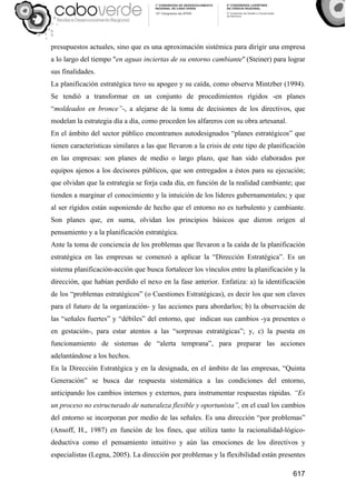 617
presupuestos actuales, sino que es una aproximación sistémica para dirigir una empresa
a lo largo del tiempo "en aguas inciertas de su entorno cambiante" (Steiner) para lograr
sus finalidades.
La planificación estratégica tuvo su apogeo y su caída, como observa Mintzber (1994).
Se tendió a transformar en un conjunto de procedimientos rígidos -en planes
“moldeados en bronce”-, a alejarse de la toma de decisiones de los directivos, que
modelan la estrategia día a día, como proceden los alfareros con su obra artesanal.
En el ámbito del sector público encontramos autodesignados “planes estratégicos” que
tienen características similares a las que llevaron a la crisis de este tipo de planificación
en las empresas: son planes de medio o largo plazo, que han sido elaborados por
equipos ajenos a los decisores públicos, que son entregados a éstos para su ejecución;
que olvidan que la estrategia se forja cada día, en función de la realidad cambiante; que
tienden a marginar el conocimiento y la intuición de los líderes gubernamentales; y que
al ser rígidos están suponiendo de hecho que el entorno no es turbulento y cambiante.
Son planes que, en suma, olvidan los principios básicos que dieron origen al
pensamiento y a la planificación estratégica.
Ante la toma de conciencia de los problemas que llevaron a la caída de la planificación
estratégica en las empresas se comenzó a aplicar la “Dirección Estratégica”. Es un
sistema planificación-acción que busca fortalecer los vínculos entre la planificación y la
dirección, que habían perdido el nexo en la fase anterior. Enfatiza: a) la identificación
de los “problemas estratégicos” (o Cuestiones Estratégicas), es decir los que son claves
para el futuro de la organización- y las acciones para abordarlos; b) la observación de
las “señales fuertes” y “débiles” del entorno, que indican sus cambios -ya presentes o
en gestación-, para estar atentos a las “sorpresas estratégicas”; y, c) la puesta en
funcionamiento de sistemas de “alerta temprana”, para preparar las acciones
adelantándose a los hechos.
En la Dirección Estratégica y en la designada, en el ámbito de las empresas, “Quinta
Generación” se busca dar respuesta sistemática a las condiciones del entorno,
anticipando los cambios internos y externos, para instrumentar respuestas rápidas. “Es
un proceso no estructurado de naturaleza flexible y oportunista”, en el cual los cambios
del entorno se incorporan por medio de las señales. Es una dirección “por problemas”
(Ansoff, H., 1987) en función de los fines, que utiliza tanto la racionalidad-lógico-
deductiva como el pensamiento intuitivo y aún las emociones de los directivos y
especialistas (Legna, 2005). La dirección por problemas y la flexibilidad están presentes
 