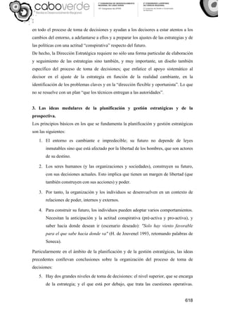 618
en todo el proceso de toma de decisiones y ayudan a los decisores a estar atentos a los
cambios del entorno, a adelantarse a ellos y a preparar los ajustes de las estrategias y de
las políticas con una actitud “conspirativa” respecto del futuro.
De hecho, la Dirección Estratégica requiere no sólo una forma particular de elaboración
y seguimiento de las estrategias sino también, y muy importante, un diseño también
específico del proceso de toma de decisiones; que enfatice el apoyo sistemático al
decisor en el ajuste de la estrategia en función de la realidad cambiante, en la
identificación de los problemas claves y en la “dirección flexible y oportunista”. Lo que
no se resuelve con un plan “que los técnicos entregan a las autoridades”.
3. Las ideas medulares de la planificación y gestión estratégicas y de la
prospectiva.
Los principios básicos en los que se fundamenta la planificación y gestión estratégicas
son las siguientes:
1. El entorno es cambiante e impredecible; su futuro no depende de leyes
inmutables sino que está afectado por la libertad de los hombres, que son actores
de su destino.
2. Los seres humanos (y las organizaciones y sociedades), construyen su futuro,
con sus decisiones actuales. Esto implica que tienen un margen de libertad (que
también construyen con sus acciones) y poder.
3. Por tanto, la organización y los individuos se desenvuelven en un contexto de
relaciones de poder, internos y externos.
4. Para construir su futuro, los individuos pueden adoptar varios comportamientos.
Necesitan la anticipación y la actitud conspirativa (pré-activa y pro-activa), y
saber hacia donde desean ir (escenario deseado): "Solo hay viento favorable
para el que sabe hacia donde va" (H. de Jouvenel 1993, retomando palabras de
Seneca).
Particularmente en el ámbito de la planificación y de la gestión estratégicas, las ideas
precedentes conllevan conclusiones sobre la organización del proceso de toma de
decisiones:
5. Hay dos grandes niveles de toma de decisiones: el nivel superior, que se encarga
de la estrategia; y el que está por debajo, que trata las cuestiones operativas.
 