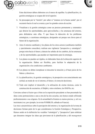 619
Estas decisiones deben elaborarse en el marco de aquéllas. La planificación y la
gestión estratégicas se ocupan del nivel superior.
6. Se preocupan por la "misión", por saber si "estamos en la buena senda", por el
escenario hacia el cual se avanza y por los grandes cursos de acción.
7. Visualizan a la gestión estratégica como un proceso permanente y sistemático
que detecta las oportunidades, para aprovecharlas; y las amenazas del entorno,
para defenderse ante ellas. Y que busca la detección de los problemas
estratégicos, o cuestiones estratégicas, designados así porque son claves para el
futuro de la organización.
8. Ante el entorno cambiante y los planes de los otros actores (cambiantes también
y parcialmente conocidos), realizan una vigilancia "prospectiva y estratégica":
porque mira hacia el futuro y detecta las señales de los cambios, de las amenazas
y de las oportunidades, que puedan ser importantes para la estrategia.
9. Los planes no pueden ser rígidos, ni elaborados fuera de la dirección superior de
la organización. Deben ser flexibles, para facilitar la adaptación de la
organización a las condiciones cambiantes.
10. Los planes no deben reemplazar ni descartar la intuición y el buen juicio de los
líderes y directivos.
11. La planificación y la gestión estratégicas y la prospectiva son esencialmente una
actitud, un modo de ver el entorno, el futuro y la toma de decisiones.
12. Todo esto implicó el desarrollo y la utilización de ciertas técnicas, como la
construcción de escenarios, el Delphi y otros similares, los DAFOs, etc.
Conviene aclarar al lector que si bien en la exposición precedente se han presentado las
ideas como pertenecientes a una u otra de las dos escuelas, nos hemos estado refiriendo
preferentemente a sus orígenes. En la actualidad la frontera es menos precisa; y, tal vez,
inexistente (ver, por ejemplo, la revista FURIBLES, editada en Francia).
Las trece características sobre la percepción del entorno y la organización de la toma de
decisiones forman parte de lo que consideramos la Gestión Estratégica y Prospectiva.
Hemos unido en la definición los vocablos "estratégica" y "prospectiva" para enfatizar
que deseamos integrar las ideas que provienen de la planificación y del management
 