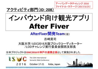 インバウンド向け観光アプリ
After Fiver
AfterFiver開発Team（※）
古崎晃司
大阪大学/UDC2016大阪ブロックコーディネーター
/LODチャレンジ実行委員会関西支部長
アクティビティ部門（ID：208）
アーバンデータチャレンジ 2016 
ファイナル・ステージ（2017/3/25）
※本プロジェクトはISWC2016＠神戸の連携企画として実施されました．
 