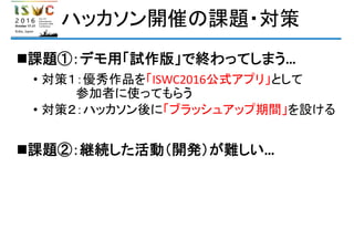 ハッカソン開催の課題・対策
課題①：デモ用「試作版」で終わってしまう…
• 対策１：優秀作品を「ISWC2016公式アプリ」として
参加者に使ってもらう
• 対策２：ハッカソン後に「ブラッシュアップ期間」を設ける
課題②：継続した活動（開発）が難しい…
 