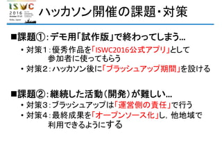 ハッカソン開催の課題・対策
課題①：デモ用「試作版」で終わってしまう…
• 対策１：優秀作品を「ISWC2016公式アプリ」として
参加者に使ってもらう
• 対策２：ハッカソン後に「ブラッシュアップ期間」を設ける
課題②：継続した活動（開発）が難しい…
• 対策３：ブラッシュアップは「運営側の責任」で行う
• 対策４：最終成果を「オープンソース化」し，他地域で
利用できるようにする
 
