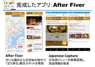 完成したアプリ：After Fiver
After Fiver
今いる場所から目的地の途中で
「立ち寄る」観光スポットを検索
Japanese Capture
日本語メニューを画像認識し，
英語情報を検索
 