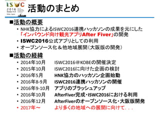 活動のまとめ
活動の概要
• NHK協力によるISWC2016連携ハッカソンの成果を元にした
「インバウンド向け観光アプリAfter Fiver」の開発
• ISWC2016公式アプリとしての利用
• オープンソース化＆他地域展開（大阪版の開発）
活動の経緯
• 2014年10月 ISWC2016＠KOBEの開催決定
• 2015年10月 ISWC2016に向けた企画の検討
• 2016年5月 HNK協力のハッカソン企画始動
• 2016年8‐9月 ISWC2016連携ハッカソンの開催
• 2016年9‐10月 アプリのブラッシュアップ
• 2016年10月 AfterFiver完成・ISWC2016における利用
• 2016年12月 AfterFiverのオープンソース化・大阪版開発
• 2017年～ より多くの地域への展開に向けて．．．
 