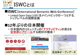 ISWCとは
ISWC（International Semantic Web Conference）
• Linked Open Data（LOD）をメイントピックの一つとする，
トップレベルの国際会議
12年ぶりの日本開催
• 日本国内のコミュニティの「アクティビティ」の高さを
全世界にアピールする絶好の機会！
LODチャレンジ(2011‐） UDC(2012‐） 自治体オープンデータ
 