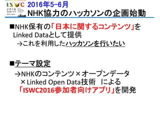 2016年5-6月
NHK協力のハッカソンの企画始動
NHK保有の「日本に関するコンテンツ」を
Linked Dataとして提供
→これを利用したハッカソンを行いたい
テーマ設定
→NHKのコンテンツ×オープンデータ
×Linked Open Data技術 による
「ISWC2016参加者向けアプリ」を開発
 