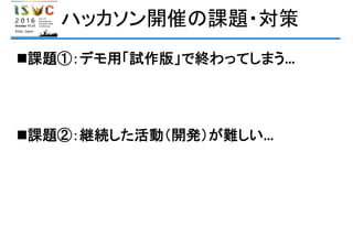 ハッカソン開催の課題・対策
課題①：デモ用「試作版」で終わってしまう…
課題②：継続した活動（開発）が難しい…
 