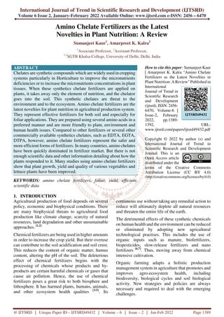 International Journal of Trend in Scientific Research and Development (IJTSRD)
Volume 6 Issue 2, January-February 2022 Available Online: www.ijtsrd.com e-ISSN: 2456 – 6470
@ IJTSRD | Unique Paper ID – IJTSRD49432 | Volume – 6 | Issue – 2 | Jan-Feb 2022 Page 1389
Amino Chelate Fertilizers as the Latest
Novelties in Plant Nutrition: A Review
Sumanjeet Kaur1
, Amarpreet K. Kalra2
1
Associate Professor, 2
Assistant Professor,
1,2
SGTB Khalsa College, University of Delhi, Delhi, India
ABSTRACT
Chelates are synthetic compounds which are widely used in cropping
systems particularly in Horticulture to improve the micronutrients
deficiencies or to increase the micronutrients concentrations in plant
tissues. When these synthetics chelate fertilizers are applied on
plants, it takes away only the element of nutrition, and the chelator
goes into the soil. This synthetic chelates are threat to the
environment and to the ecosystem. Amino chelate fertilizers are the
latest novelties for plant nutrition in agricultural production system.
They represent effective fertilizers for both soil and especially for
foliar applications. They are prepared using several amino acids in a
preferred manner and are more friendly to plant, environment and
human health issues. Compared to other fertilizers or several other
commercially available synthetics chelates, such as EDTA, EGTA,
DTPA, however, amino chelate fertilizers represent the safer and
more efficient forms of fertilizers. In many countries, amino chelates
have been quickly dominated in fertilizer market. But there is not
enough scientific data and other information detailing about how the
plants responded to it. Many studies using amino chelate fertilizers
show that plant growth, yield and quality of various vegetables and
lettuce plants have been improved.
KEYWORDS: amino chelate fertilizers, foliar, yield, efficient,
scientific data
How to cite this paper: Sumanjeet Kaur
| Amarpreet K. Kalra "Amino Chelate
Fertilizers as the Latest Novelties in
Plant Nutrition: A Review" Published in
International
Journal of Trend in
Scientific Research
and Development
(ijtsrd), ISSN: 2456-
6470, Volume-6 |
Issue-2, February
2022, pp.1389-
1392, URL:
www.ijtsrd.com/papers/ijtsrd49432.pdf
Copyright © 2022 by author (s) and
International Journal of Trend in
Scientific Research and Development
Journal. This is an
Open Access article
distributed under the
terms of the Creative Commons
Attribution License (CC BY 4.0)
(http://creativecommons.org/licenses/by/4.0)
1. INTRODUCTION
Agricultural production of food depends on several
policy, economic and biophysical conditions. There
are many biophysical threats to agricultural food
production like climate change, scarcity of natural
resources, land degradation and other unsustainable
approaches. [1,2]
Chemical fertilizers are being used in higher amounts
in order to increase the crop yield. But their overuse
can contribute to the soil acidification and soil crust.
This reduces the content of organic matter, humus
content, altering the pH of the soil. The deleterious
effect of chemical fertilizers begins with the
processing of chemicals whose products and by-
products are certain harmful chemicals or gases that
cause air pollution. Hence, the use of chemical
fertilizers poses a great risk to both biosphere and
lithosphere. It has harmed plants, humans, animals,
and other ecosystem health qualities [3-5]
. Its
continuous use without taking any remedial action to
reduce will ultimately deplete all natural resources
and threaten the entire life of the earth.
The detrimental effects of these synthetic chemicals
on human health and the environment can be reduced
or eliminated by adopting new agricultural
technological practises. This includes the use of
organic inputs such as manure, biofertilizers,
biopesticides, slow-release fertilizers and nano
fertilizers [6,7]
. Thus, moving away from chemical
intensive cultivation.
Organic farming adapts a holistic production
management system in agriculture that promotes and
improves agro-ecosystem health, including
biodiversity, biological cycles and soil biological
activity. New strategies and policies are always
necessary and required to deal with the emerging
challenges.
IJTSRD49432
 