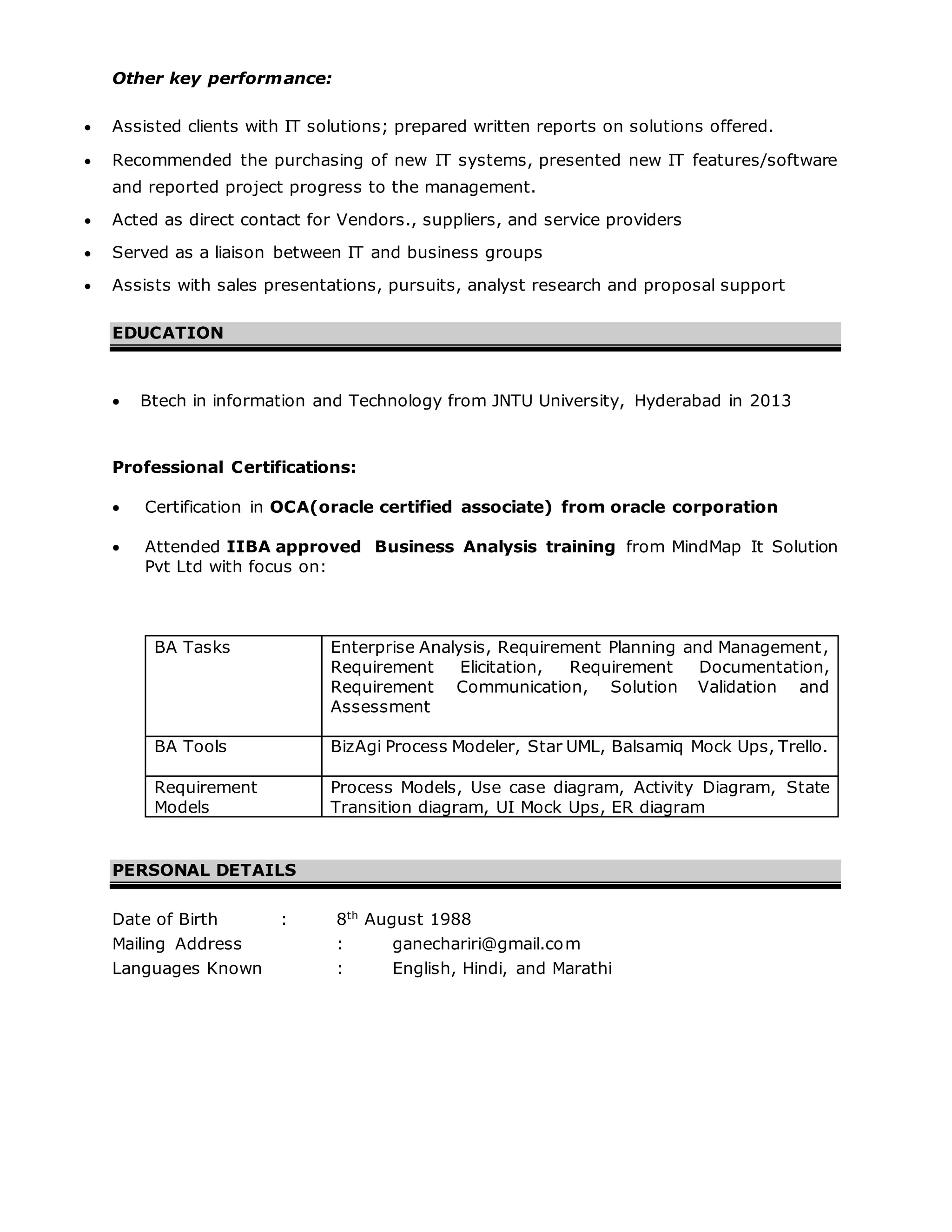 Other key performance:
 Assisted clients with IT solutions; prepared written reports on solutions offered.
 Recommended the purchasing of new IT systems, presented new IT features/software
and reported project progress to the management.
 Acted as direct contact for Vendors., suppliers, and service providers
 Served as a liaison between IT and business groups
 Assists with sales presentations, pursuits, analyst research and proposal support
EDUCATION
 Btech in information and Technology from JNTU University, Hyderabad in 2013
Professional Certifications:
 Certification in OCA(oracle certified associate) from oracle corporation
 Attended IIBA approved Business Analysis training from MindMap It Solution
Pvt Ltd with focus on:
BA Tasks Enterprise Analysis, Requirement Planning and Management,
Requirement Elicitation, Requirement Documentation,
Requirement Communication, Solution Validation and
Assessment
BA Tools BizAgi Process Modeler, Star UML, Balsamiq Mock Ups, Trello.
Requirement
Models
Process Models, Use case diagram, Activity Diagram, State
Transition diagram, UI Mock Ups, ER diagram
PERSONAL DETAILS
Date of Birth : 8th
August 1988
Mailing Address : ganechariri@gmail.com
Languages Known : English, Hindi, and Marathi
 