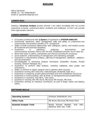 RESUME
Rahul Ganechari
Mobile no: +91-9096398287
Email id: ganechariri@gmail.com
CAREER GOAL
Seeking a Business Analyst position wherein I can utilize knowledge with my current
experience to keenly understand clients’ problems and challenges so that I can provide
them appropriate solutions.
CAREER SUMMARY
 A business professional with 2.5years of experience in SYSTEM ANALYST
 Commercial awareness, client management skills and ability to understand and
communicate the business benefits of IT. Exceptional
 Ability to build productive relationships with colleagues, clients, and vendors across
all functional and technical disciplines.
 Experience in gathering, analyzing, documenting and
communicating business metrics like the ROI, Employee/Customer churn rates etc.
 Performed tasks to define, standardize and improve business/IT processes.
 Good academic understanding of management and marketing principles
 Experience in requirements analysis, planning & management, elicitation, validation
and documentation
 Knowledgeable in enterprise analysis techniques (Feasibility Studies, Project
Scoping, Decision Packages etc.)
 Experience to perform data analysis, including validating data quality and
consistency.
 Ability to perform in-depth research and to address client inquiries.
 Experience working with SDLC/PLC methodologies (Waterfall, Agile etc.)
 Experience in preparing project plans/estimates and work breakdown structures.
 Experience in communicating with all levels of management/users/stakeholders.
 Experience in reviewing Test Plans, Test Cases.
 Expertise in working with MS-Word, MS-Excel, MS-Project, MS-Visio.
 Experience working as individual contributor, as part of larger teams and leading
teams.
SOFTWARE SKILLS
Operating Systems Windows 2000/98/XP, Unix
Office Tools MS Word, MS Excel, MS Power Point
Business Analysis Tools BizAgi Process Modeler, Star UML,
Balsamiq Mock Ups, Trello
 