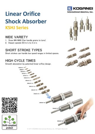 Linear Orifice 
Shock Absorber
KSHJ Series
WIDE VARIETY
1. Sizes M4-M48 (Can handle grams to tons)
2. Impact speeds 0.8 m/s to 3 m/s
SHORT STROKE TYPES
Short strokes can handle low speed ranges in limited spaces.
HIGH CYCLE TIMES
Smooth absorption by patented linear orifice design.
 
