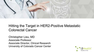 Hitting the Target in HER2-Positive Metastatic
Colorectal Cancer
Christopher Lieu, MD
Associate Professor
Associate Director, Clinical Research
University of Colorado Cancer Center
 