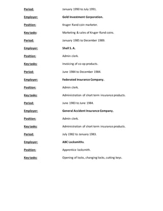 Period: January 1990 to July 1991. 
Employer: Gold Investment Corporation. 
Position: Kruger Rand coin marketer. 
Key tasks: Marketing & sales of Kruger Rand coins. 
Period: January 1985 to December 1989. 
Employer: Shell S. A. 
Position: Admin clerk. 
Key tasks: Invoicing of co-op products. 
Period: June 1984 to December 1984. 
Employer: Federated Insurance Company. 
Position: Admin clerk. 
Key tasks: Administration of short term insurance products. 
Period: June 1983 to June 1984. 
Employer: General Accident Insurance Company. 
Position: Admin clerk. 
Key tasks: Administration of short term insurance products. 
Period: July 1982 to January 1983. 
Employer: ABC Locksmiths. 
Position: Apprentice locksmith. 
Key tasks: Opening of locks, changing locks, cutting keys. 
 