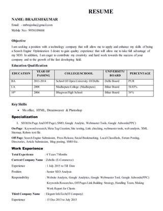 RESUME
NAME: BRAJESHKUMAR
Email: - mrbrajesha@gmail.com
Mobile No:- 9958109604
Objective
I am seeking a position with a technology company that will allow me to apply and enhance my skills of being
a Search Engine Optimization I desire to gain quality experience that will allow me to take full advantage of
my SEO. In addition, I am eager to contribute my creativity and hard work towards the success of your
company and to the growth of the fast developing field.
Education Qualification
EDUCATION
YEAR OF
PASSING
COLLEGE/SCHOOL
UNIVERSITY/
BOARD
PERCENTAGE
BA 2011-2014 School Of Open University Of Delhi Delhi Board PUR
I.A 2008 Madhepura College (Madhepura) Bihar Board 54.83%
10th
2004 Bhagwan High School Bihar Board 58%
Key Skills
 Ms office, HTML, Dreamweaver & Photoshop
Specialization
1. SEO(On Page And Off Page), SMO, Google Analytic, Webmaster Tools, Google Adwords(PPC)
On Page: Keyword research,Meta Tag Creation, Site testing, Link checking, webmaster tools, web analysis, XML
Sitemap, Robots text file.
Off Page:Search Engine Submission, Press Release,Social Bookmarking, Local Classifieds, Forum Posting,
Directories, Article Submission, Blog posting, SMO Etc.
Work Experience
Total Experience : 4 Years 7 Months
Current Company Name : Zobello (E-Commerce)
Experience : 1 July 2015 to Till Date
Position : Senior SEO Analysis
Responsibility : Website Analysis, Google Analytics, Google Webmaster Tool, Google Adwords(PPC)
Keywords Researches, Off Pages Link Building Strategy, Handling Team, Making
Work Report for Clients
Third Company Name : Elegant InfoTech(IT Company)
Experience : 15 Dec 2013 to July 2015
 