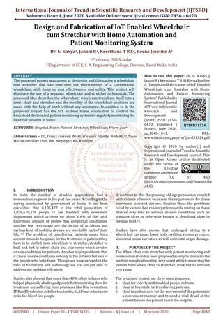 International Journal of Trend in Scientific Research and Development (IJTSRD)
Volume 4 Issue 4, June 2020 Available Online: www.ijtsrd.com e-ISSN: 2456 – 6470
@ IJTSRD | Unique Paper ID – IJTSRD31324 | Volume – 4 | Issue – 4 | May-June 2020 Page 1040
Design and Fabrication of IoT Enabled Wheelchair
cum Stretcher with Home Automation and
Patient Monitoring System
Dr. G. Kavya1, Janani R2, Keerthana T R S2, Reena Joseline A2
1Professor, 2UG Scholar,
1,2Department of ECE, S. A. Engineering College, Chennai, Tamil Nadu, India
ABSTRACT
The proposed project was aimed at designing and fabricating a wheelchair
cum stretcher that can overcome the shortcomings of a conventional
wheelchair, with focus on cost effectiveness and utility. This project will
eliminate the use of a separate wheelchair and stretcher in hospitals. The
proposed idea describes the wheelchair, which can transform itself into a
semi- chair and stretcher and the mobility of the wheelchair positions are
made with the help of knob without any assistance. In addition to it, the
proposed project has the IoT enabled home automation to control the
household devices and patientmonitoringsystemforregularlymonitoringthe
health of patients at home.
KEYWORDS: Hospital, Motor, Patient, Stretcher, Wheelchair, Worm gear
Abbriviations – DC, Direct current; Wi-Fi, Wireless fidelity; NodeMCU, Node
MicroController Unit; MB, Megabyte; KB, Kilobyte.
How to cite this paper: Dr. G. Kavya |
Janani R | Keerthana T R S | Reena Joseline
A "Design and Fabrication of IoT Enabled
Wheelchair cum Stretcher with Home
Automation and Patient Monitoring
System" Publishedin
International Journal
of Trend in Scientific
Research and
Development
(ijtsrd), ISSN: 2456-
6470, Volume-4 |
Issue-4, June 2020,
pp.1040-1043, URL:
www.ijtsrd.com/papers/ijtsrd31324.pdf
Copyright © 2020 by author(s) and
International Journal ofTrendinScientific
Research and Development Journal. This
is an Open Access article distributed
under the terms of
the Creative
CommonsAttribution
License (CC BY 4.0)
(http://creativecommons.org/licenses/by
/4.0)
I. INTRODUCTION
In India the number of disabled populations had a
tremendous augment in the past few years. According to the
survey conducted by government of India, it has been
calculated that 6,105,477 of the total population of
1,028,610,328 people [1] are disabled with movement
impairment which account for about 0.6% of the total.
Enormous amount of people has congenital disabilities,
another few percentage are the victim of accidents and
various kind of mobility devices are inevitable part of their
life. [1] The problem of transferring patients exists from
ancient times. In hospitals, for the treatment of patients they
have to be shifted from wheelchair to stretcher, stretcher to
bed, and bed to wheel chair and vice versa which creates
unsafe conditions for patients. Anothermajor problemisthat
it causes unsafe conditions notonly to the patientsbutalsoto
the people who help them. Though we have evolved in the
field of healthcare and technology we are not yet able to
address the problem efficiently.
Studies also showed that more than 40% of the helpers who
helped physically challenged peoplefortransferringthemfor
treatment are suffering from problems like Disc herniation,
IT BandSyndrome,Achillestendonitis;SLAPtearwhicheven
risks the life of few people
In addition to this the growing old age population coupled
with various ailments, increases the requirement for these
movement assisted devices. Besides these the problems
faced by various bed ridden patients while resting on these
devices may lead to various disease conditions such as
pressure ulcer or otherwise known as decubitus ulcer in
medical field [2].
Studies have also shown that prolonged sitting in a
wheelchair can cause lower body swelling, venous pressure,
abnormal spinal curvature as well as in vital organ damage.
II. PURPOSE OF THE PROJECT
The Wheel chair cum stretcher with patient monitoring and
home automation has been proposed mainly to eliminatethe
medical complications that are caused while transferringthe
patient from wheel chair to stretcher, stretcher to bed and
vice versa.
The proposed project has three main purposes:
1. Used for elderly and disabled people in home.
2. Used in hospitals for transferring patients.
3. Used in ambulances for the movement of the patients in
a convenient manner and to send a vital detail of the
patient before the patient reach the hospital.
IJTSRD31324
 