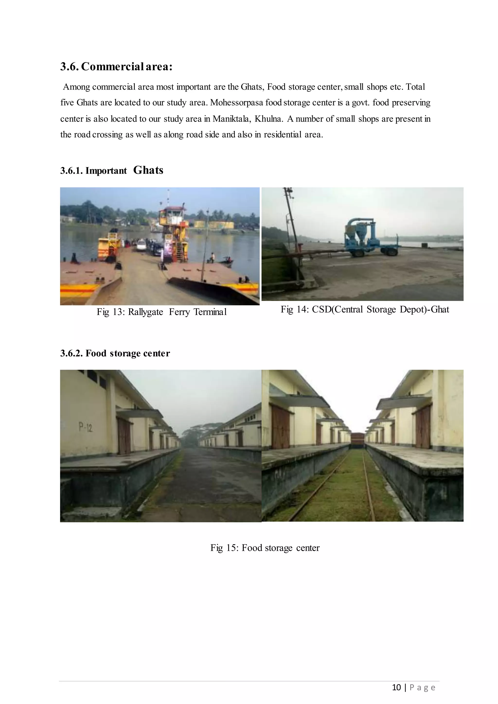 10 | P a g e
3.6. Commercialarea:
Among commercial area most important are the Ghats, Food storage center,small shops etc. Total
five Ghats are located to our study area. Mohessorpasa food storage center is a govt. food preserving
center is also located to our study area in Maniktala, Khulna. A number of small shops are present in
the road crossing as well as along road side and also in residential area.
3.6.1. Important Ghats
3.6.2. Food storage center
Fig 13: Rallygate Ferry Terminal Fig 14: CSD(Central Storage Depot)-Ghat
Fig 15: Food storage center
 
