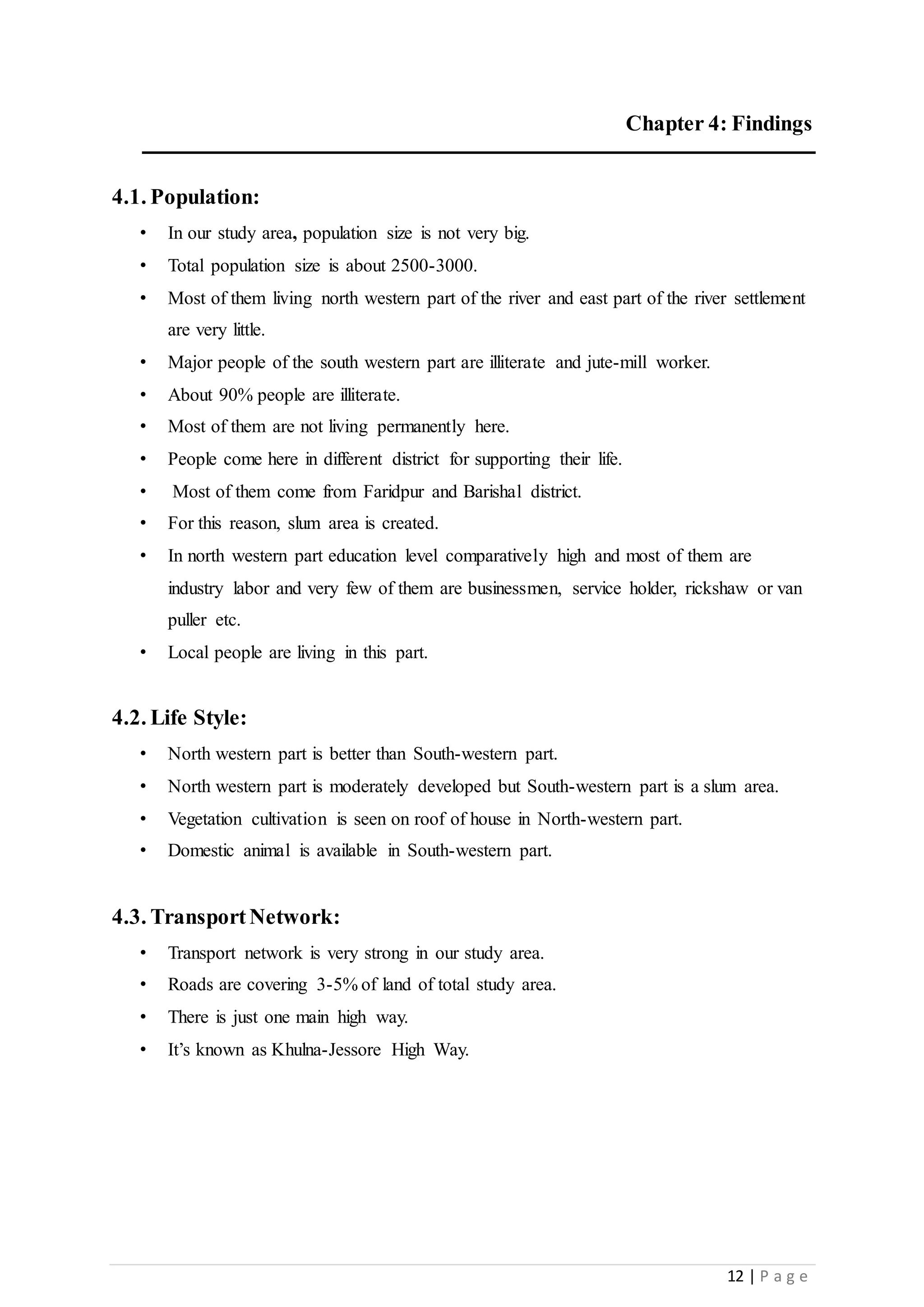 12 | P a g e
Chapter 4: Findings
4.1. Population:
• In our study area, population size is not very big.
• Total population size is about 2500-3000.
• Most of them living north western part of the river and east part of the river settlement
are very little.
• Major people of the south western part are illiterate and jute-mill worker.
• About 90% people are illiterate.
• Most of them are not living permanently here.
• People come here in different district for supporting their life.
• Most of them come from Faridpur and Barishal district.
• For this reason, slum area is created.
• In north western part education level comparatively high and most of them are
industry labor and very few of them are businessmen, service holder, rickshaw or van
puller etc.
• Local people are living in this part.
4.2. Life Style:
• North western part is better than South-western part.
• North western part is moderately developed but South-western part is a slum area.
• Vegetation cultivation is seen on roof of house in North-western part.
• Domestic animal is available in South-western part.
4.3. Transport Network:
• Transport network is very strong in our study area.
• Roads are covering 3-5% of land of total study area.
• There is just one main high way.
• It’s known as Khulna-Jessore High Way.
 