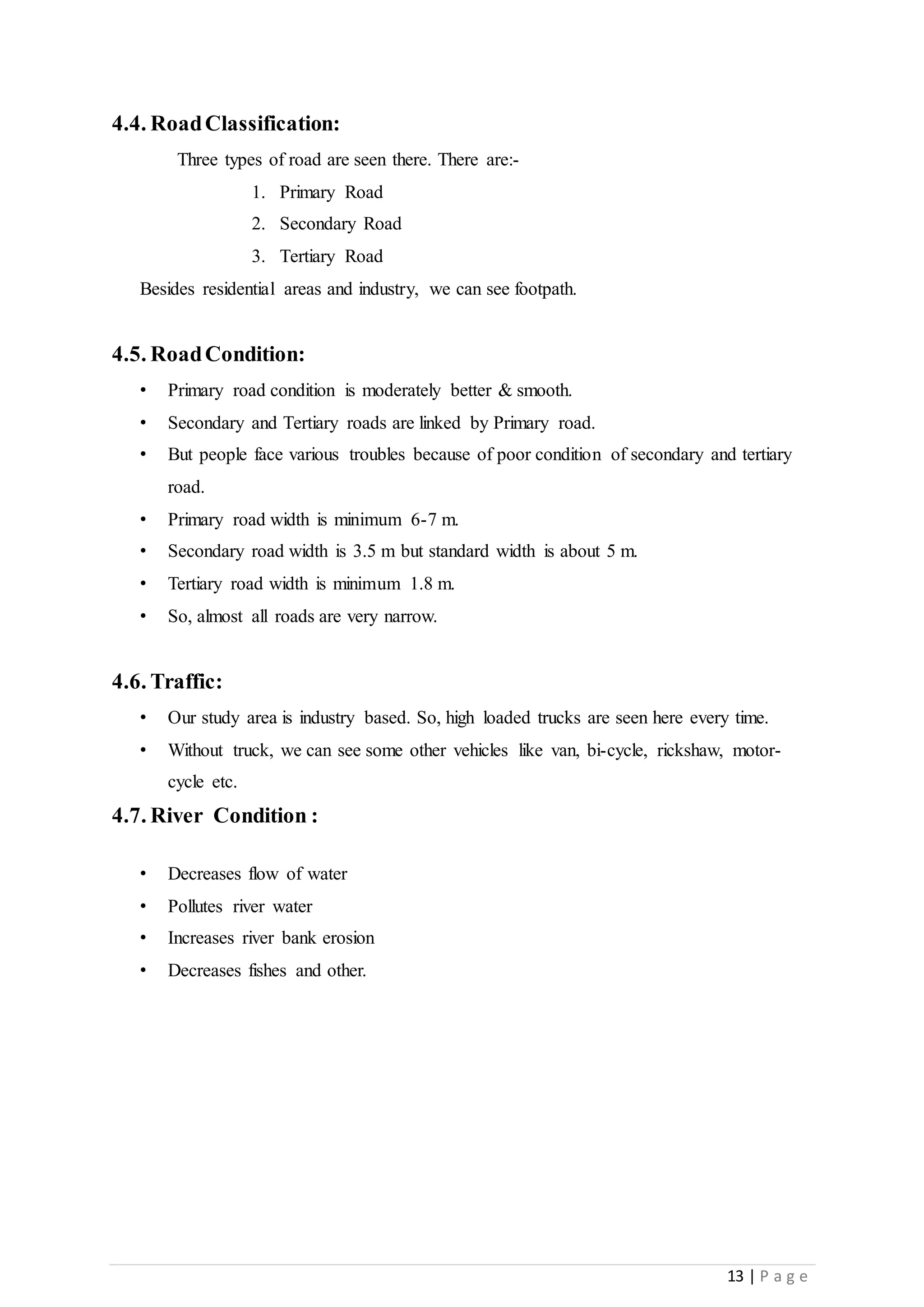 13 | P a g e
4.4. RoadClassification:
Three types of road are seen there. There are:-
1. Primary Road
2. Secondary Road
3. Tertiary Road
Besides residential areas and industry, we can see footpath.
4.5. RoadCondition:
• Primary road condition is moderately better & smooth.
• Secondary and Tertiary roads are linked by Primary road.
• But people face various troubles because of poor condition of secondary and tertiary
road.
• Primary road width is minimum 6-7 m.
• Secondary road width is 3.5 m but standard width is about 5 m.
• Tertiary road width is minimum 1.8 m.
• So, almost all roads are very narrow.
4.6. Traffic:
• Our study area is industry based. So, high loaded trucks are seen here every time.
• Without truck, we can see some other vehicles like van, bi-cycle, rickshaw, motor-
cycle etc.
4.7. River Condition :
• Decreases flow of water
• Pollutes river water
• Increases river bank erosion
• Decreases fishes and other.
 