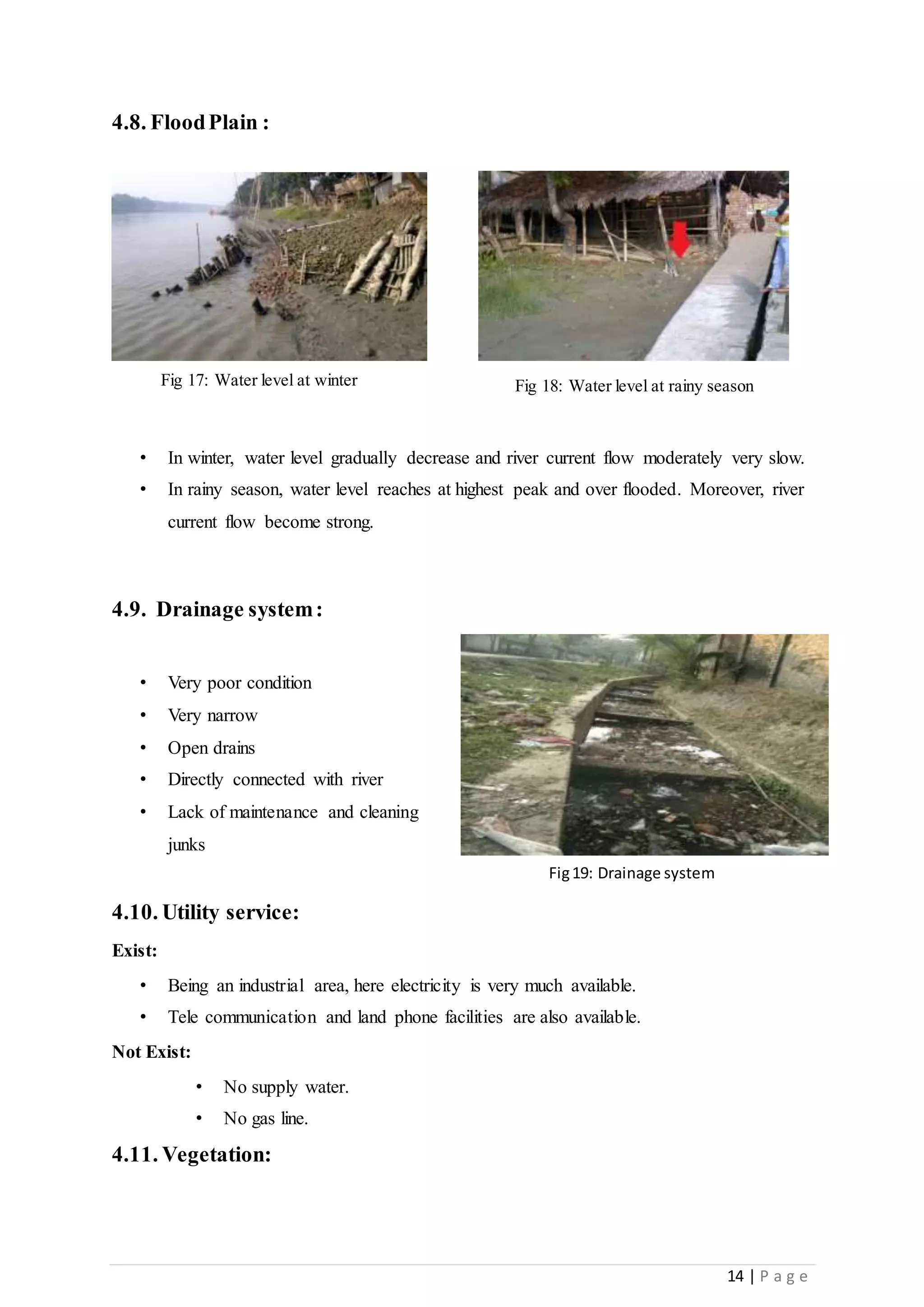 14 | P a g e
4.8. FloodPlain :
• In winter, water level gradually decrease and river current flow moderately very slow.
• In rainy season, water level reaches at highest peak and over flooded. Moreover, river
current flow become strong.
4.9. Drainage system:
• Very poor condition
• Very narrow
• Open drains
• Directly connected with river
• Lack of maintenance and cleaning
junks
4.10. Utility service:
Exist:
• Being an industrial area, here electricity is very much available.
• Tele communication and land phone facilities are also available.
Not Exist:
• No supply water.
• No gas line.
4.11. Vegetation:
Fig 17: Water level at winter Fig 18: Water level at rainy season
Fig19: Drainage system
 