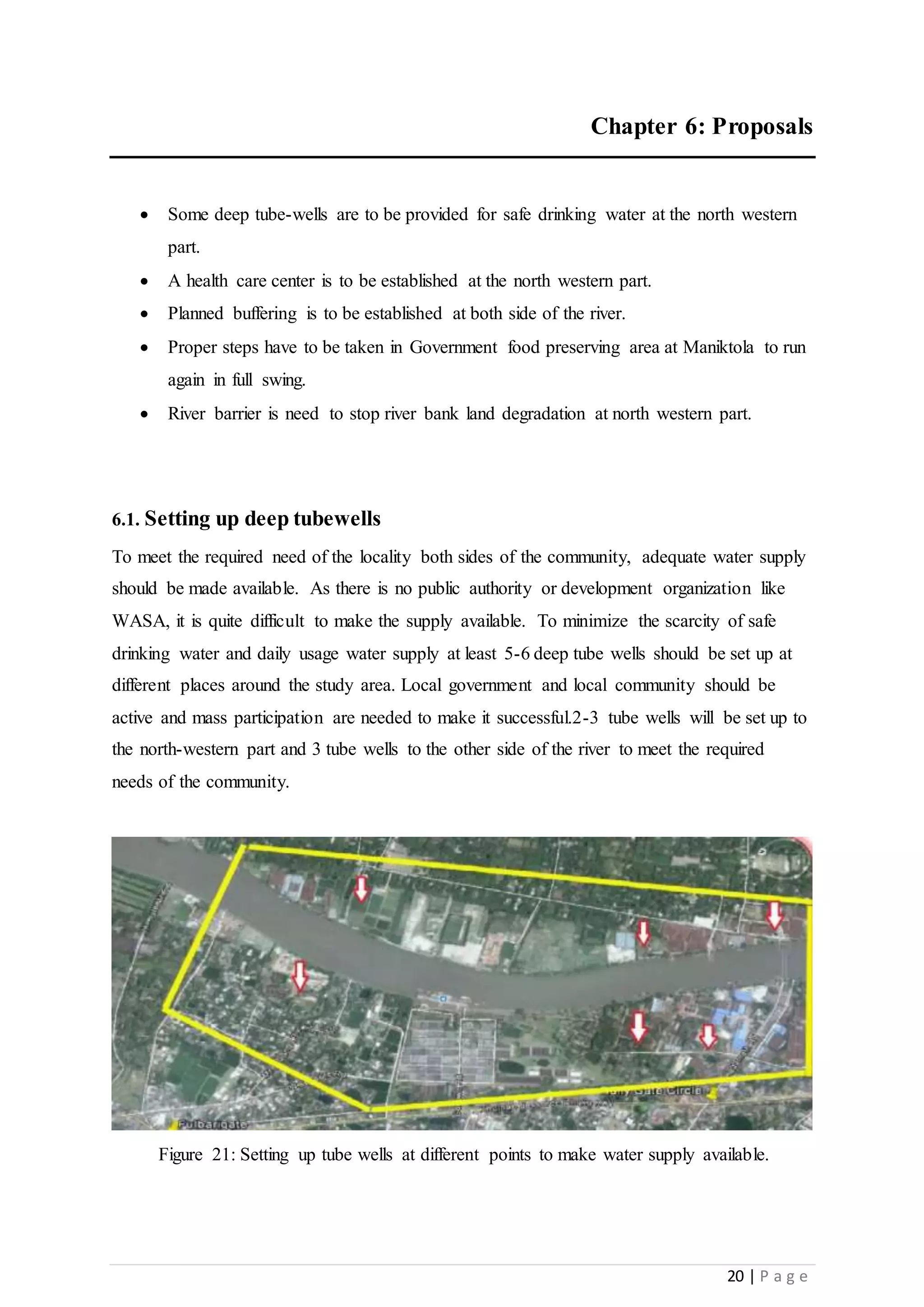 20 | P a g e
Chapter 6: Proposals
 Some deep tube-wells are to be provided for safe drinking water at the north western
part.
 A health care center is to be established at the north western part.
 Planned buffering is to be established at both side of the river.
 Proper steps have to be taken in Government food preserving area at Maniktola to run
again in full swing.
 River barrier is need to stop river bank land degradation at north western part.
6.1. Setting up deep tubewells
To meet the required need of the locality both sides of the community, adequate water supply
should be made available. As there is no public authority or development organization like
WASA, it is quite difficult to make the supply available. To minimize the scarcity of safe
drinking water and daily usage water supply at least 5-6 deep tube wells should be set up at
different places around the study area. Local government and local community should be
active and mass participation are needed to make it successful.2-3 tube wells will be set up to
the north-western part and 3 tube wells to the other side of the river to meet the required
needs of the community.
Figure 21: Setting up tube wells at different points to make water supply available.
 