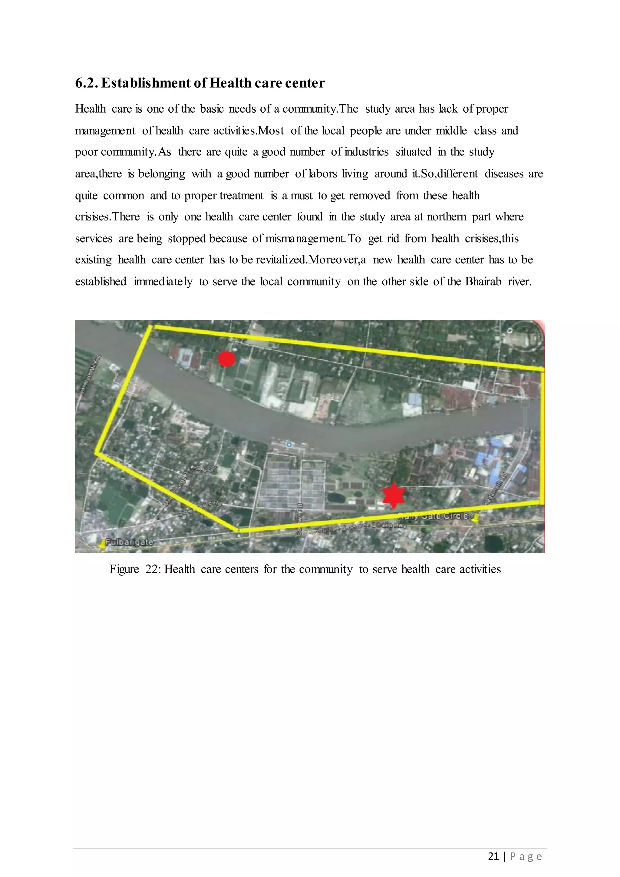 21 | P a g e
6.2. Establishment of Health care center
Health care is one of the basic needs of a community.The study area has lack of proper
management of health care activities.Most of the local people are under middle class and
poor community.As there are quite a good number of industries situated in the study
area,there is belonging with a good number of labors living around it.So,different diseases are
quite common and to proper treatment is a must to get removed from these health
crisises.There is only one health care center found in the study area at northern part where
services are being stopped because of mismanagement.To get rid from health crisises,this
existing health care center has to be revitalized.Moreover,a new health care center has to be
established immediately to serve the local community on the other side of the Bhairab river.
Figure 22: Health care centers for the community to serve health care activities
 