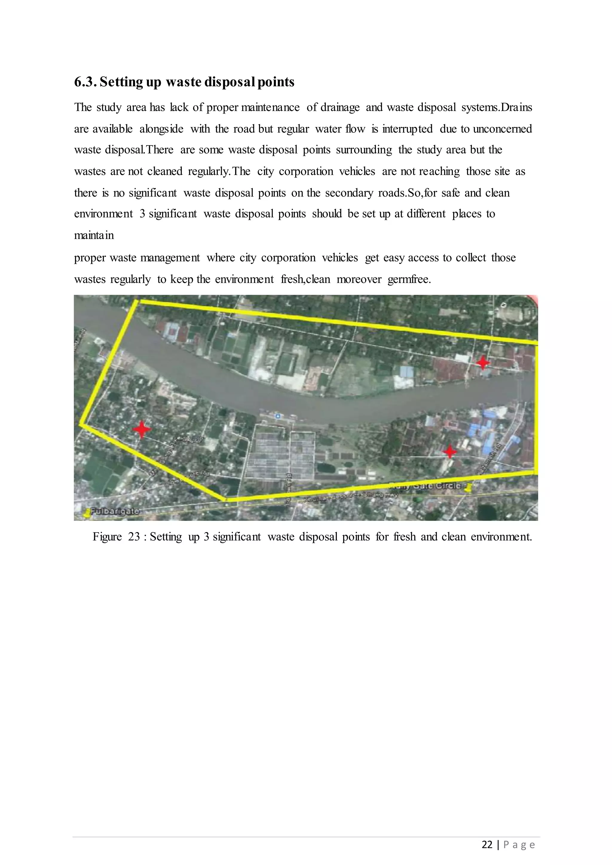 22 | P a g e
6.3. Setting up waste disposalpoints
The study area has lack of proper maintenance of drainage and waste disposal systems.Drains
are available alongside with the road but regular water flow is interrupted due to unconcerned
waste disposal.There are some waste disposal points surrounding the study area but the
wastes are not cleaned regularly.The city corporation vehicles are not reaching those site as
there is no significant waste disposal points on the secondary roads.So,for safe and clean
environment 3 significant waste disposal points should be set up at different places to
maintain
proper waste management where city corporation vehicles get easy access to collect those
wastes regularly to keep the environment fresh,clean moreover germfree.
Figure 23 : Setting up 3 significant waste disposal points for fresh and clean environment.
 