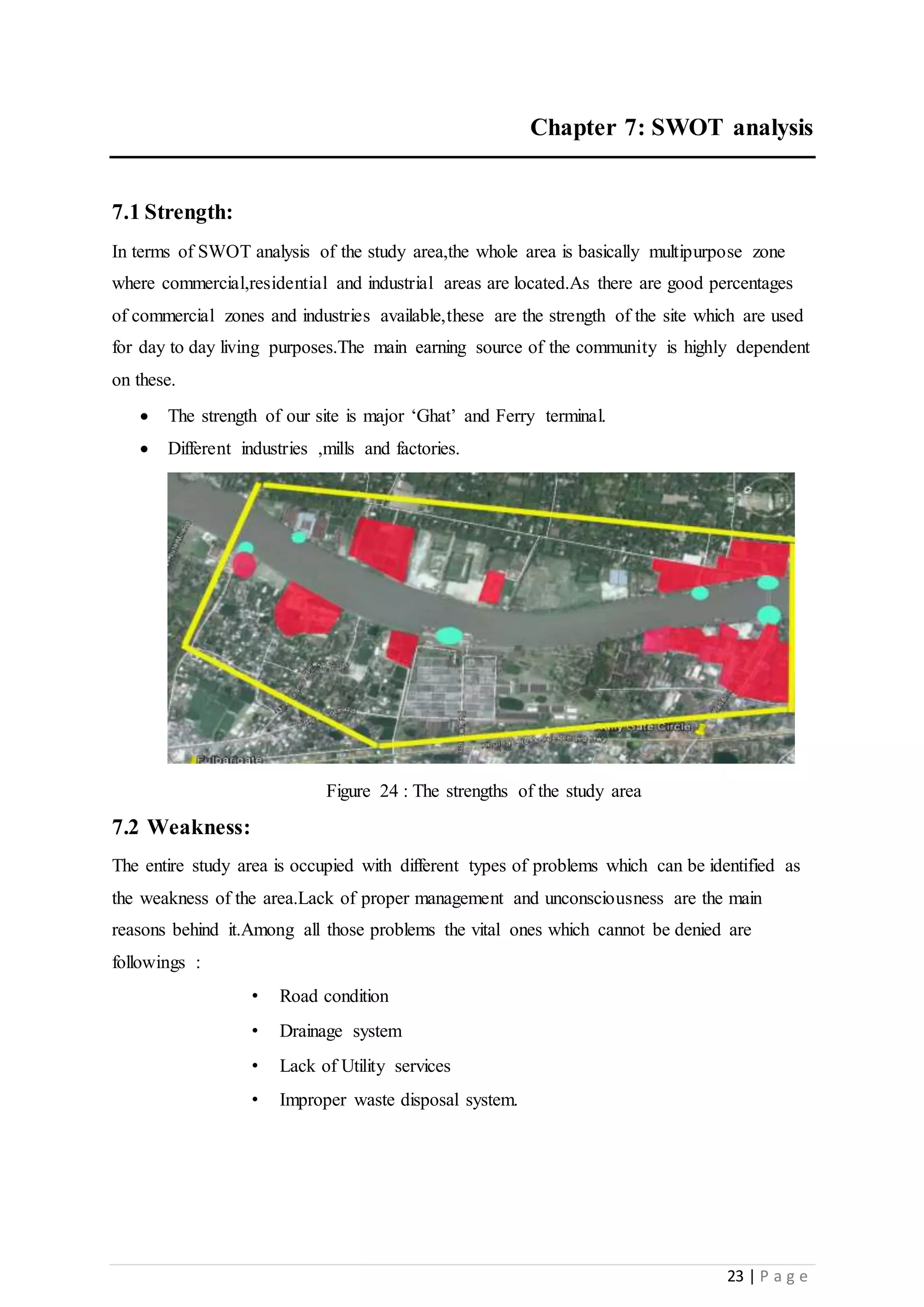 23 | P a g e
Chapter 7: SWOT analysis
7.1 Strength:
In terms of SWOT analysis of the study area,the whole area is basically multipurpose zone
where commercial,residential and industrial areas are located.As there are good percentages
of commercial zones and industries available,these are the strength of the site which are used
for day to day living purposes.The main earning source of the community is highly dependent
on these.
 The strength of our site is major ‘Ghat’ and Ferry terminal.
 Different industries ,mills and factories.
Figure 24 : The strengths of the study area
7.2 Weakness:
The entire study area is occupied with different types of problems which can be identified as
the weakness of the area.Lack of proper management and unconsciousness are the main
reasons behind it.Among all those problems the vital ones which cannot be denied are
followings :
• Road condition
• Drainage system
• Lack of Utility services
• Improper waste disposal system.
 