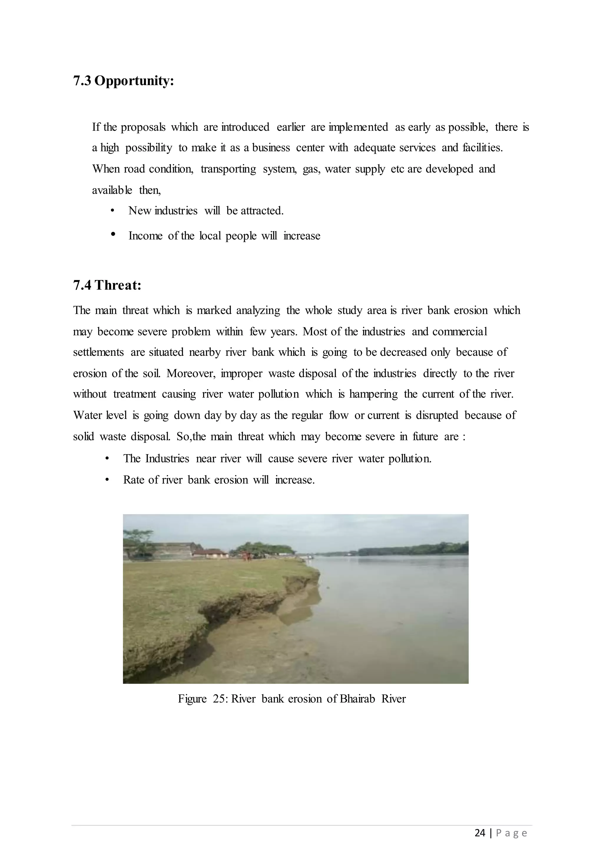 24 | P a g e
7.3 Opportunity:
If the proposals which are introduced earlier are implemented as early as possible, there is
a high possibility to make it as a business center with adequate services and facilities.
When road condition, transporting system, gas, water supply etc are developed and
available then,
• New industries will be attracted.
• Income of the local people will increase
7.4 Threat:
The main threat which is marked analyzing the whole study area is river bank erosion which
may become severe problem within few years. Most of the industries and commercial
settlements are situated nearby river bank which is going to be decreased only because of
erosion of the soil. Moreover, improper waste disposal of the industries directly to the river
without treatment causing river water pollution which is hampering the current of the river.
Water level is going down day by day as the regular flow or current is disrupted because of
solid waste disposal. So,the main threat which may become severe in future are :
• The Industries near river will cause severe river water pollution.
• Rate of river bank erosion will increase.
Figure 25: River bank erosion of Bhairab River
 