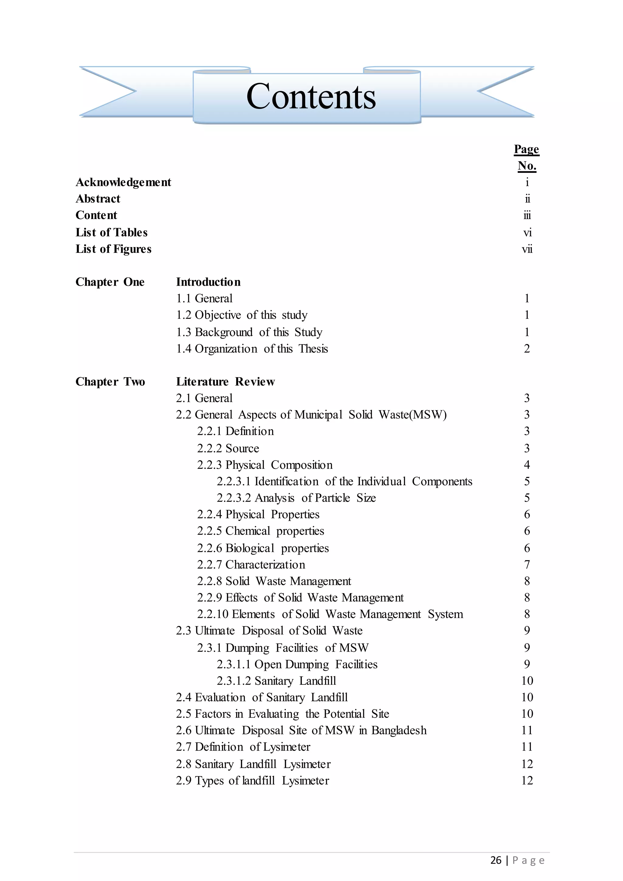 26 | P a g e
Contents
Page
No.
Acknowledgement i
Abstract ii
Content iii
List of Tables vi
List of Figures vii
Chapter One Introduction
1.1 General 1
1.2 Objective of this study 1
1.3 Background of this Study 1
1.4 Organization of this Thesis 2
Chapter Two Literature Review
2.1 General 3
2.2 General Aspects of Municipal Solid Waste(MSW) 3
2.2.1 Definition 3
2.2.2 Source 3
2.2.3 Physical Composition 4
2.2.3.1 Identification of the Individual Components 5
2.2.3.2 Analysis of Particle Size 5
2.2.4 Physical Properties 6
2.2.5 Chemical properties 6
2.2.6 Biological properties 6
2.2.7 Characterization 7
2.2.8 Solid Waste Management 8
2.2.9 Effects of Solid Waste Management 8
2.2.10 Elements of Solid Waste Management System 8
2.3 Ultimate Disposal of Solid Waste 9
2.3.1 Dumping Facilities of MSW 9
2.3.1.1 Open Dumping Facilities 9
2.3.1.2 Sanitary Landfill 10
2.4 Evaluation of Sanitary Landfill 10
2.5 Factors in Evaluating the Potential Site 10
2.6 Ultimate Disposal Site of MSW in Bangladesh 11
2.7 Definition of Lysimeter 11
2.8 Sanitary Landfill Lysimeter 12
2.9 Types of landfill Lysimeter 12
 