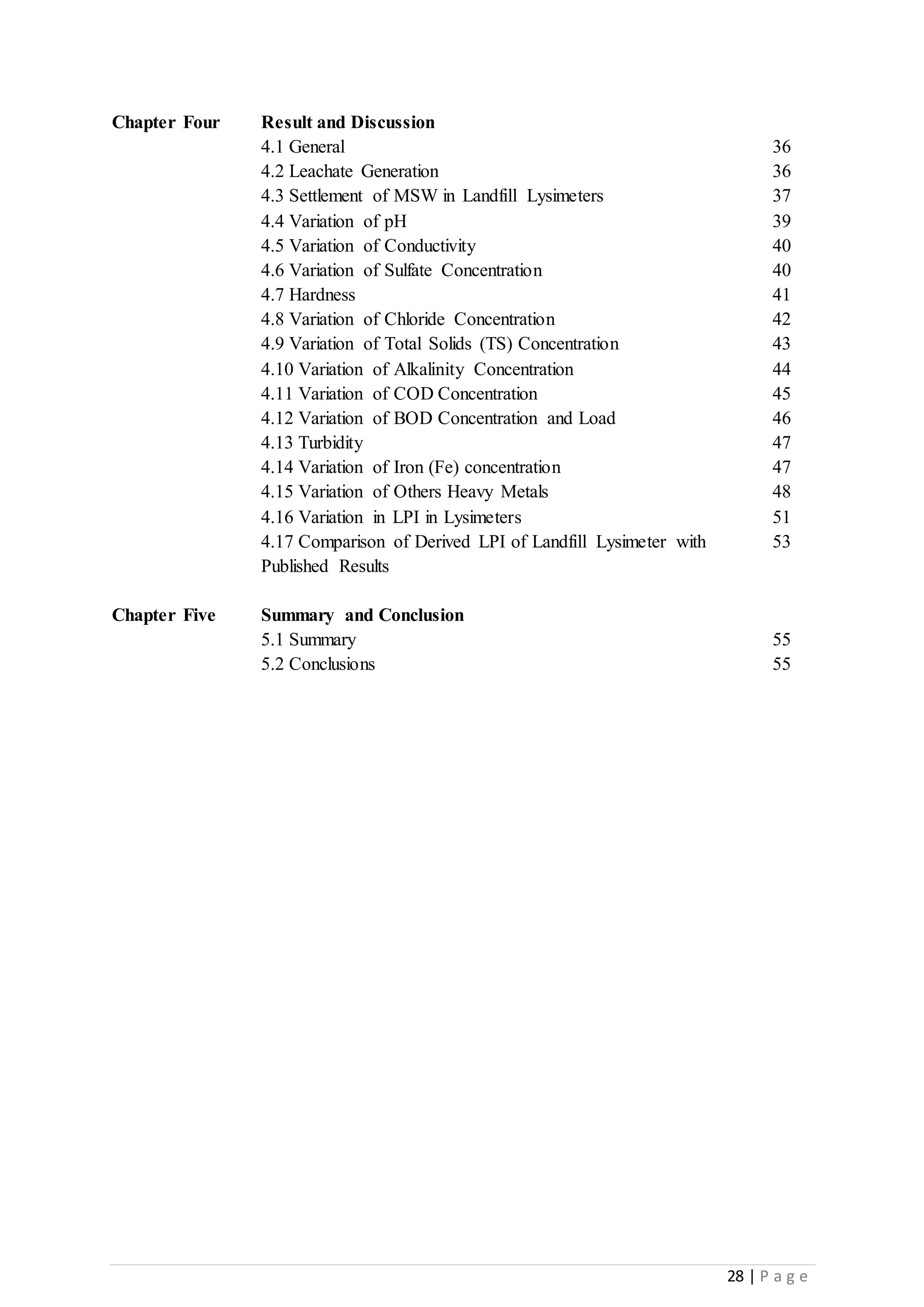 28 | P a g e
Chapter Four Result and Discussion
4.1 General 36
4.2 Leachate Generation 36
4.3 Settlement of MSW in Landfill Lysimeters 37
4.4 Variation of pH 39
4.5 Variation of Conductivity 40
4.6 Variation of Sulfate Concentration 40
4.7 Hardness 41
4.8 Variation of Chloride Concentration 42
4.9 Variation of Total Solids (TS) Concentration 43
4.10 Variation of Alkalinity Concentration 44
4.11 Variation of COD Concentration 45
4.12 Variation of BOD Concentration and Load 46
4.13 Turbidity 47
4.14 Variation of Iron (Fe) concentration 47
4.15 Variation of Others Heavy Metals 48
4.16 Variation in LPI in Lysimeters 51
4.17 Comparison of Derived LPI of Landfill Lysimeter with
Published Results
53
Chapter Five Summary and Conclusion
5.1 Summary 55
5.2 Conclusions 55
 