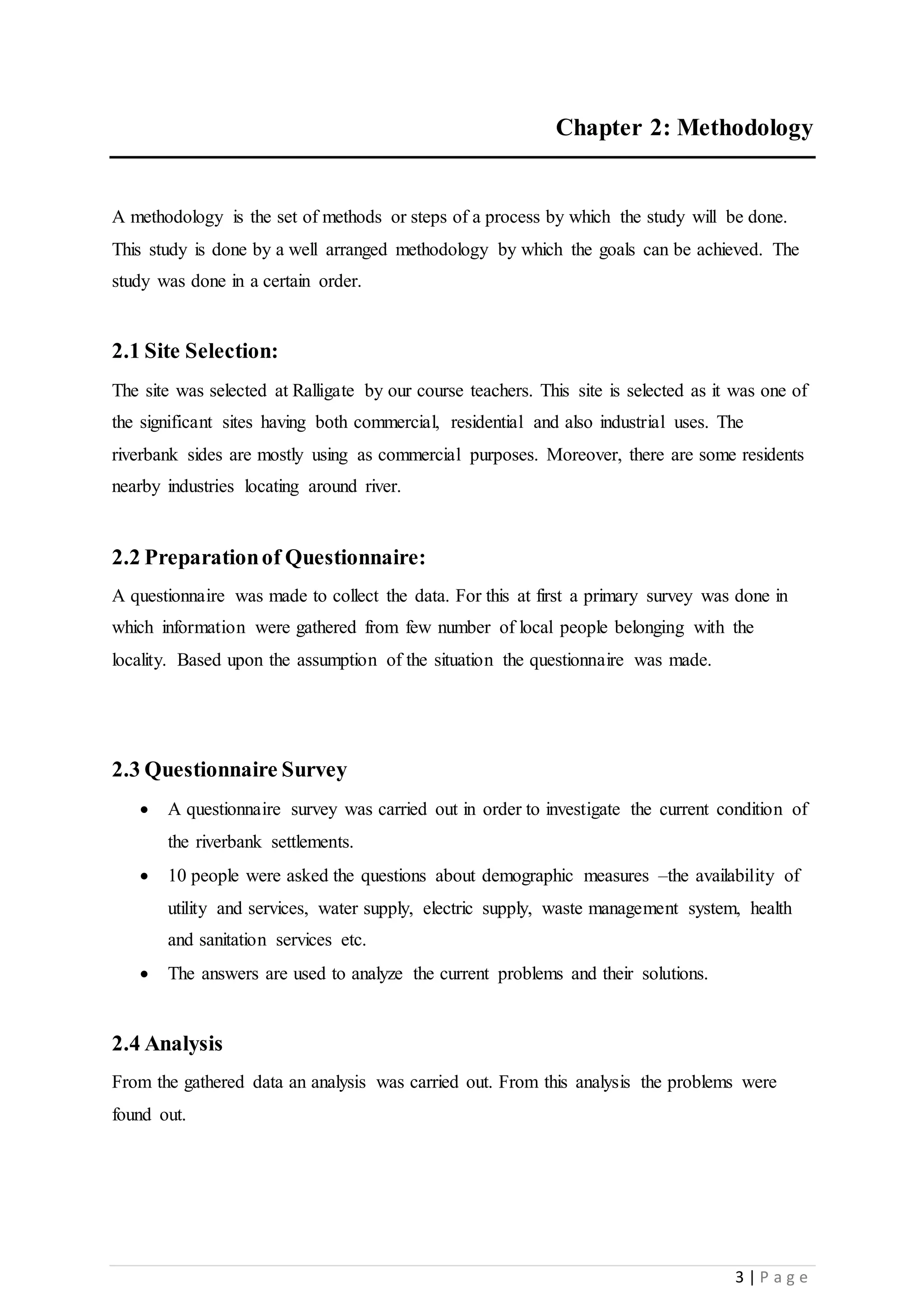 3 | P a g e
Chapter 2: Methodology
A methodology is the set of methods or steps of a process by which the study will be done.
This study is done by a well arranged methodology by which the goals can be achieved. The
study was done in a certain order.
2.1 Site Selection:
The site was selected at Ralligate by our course teachers. This site is selected as it was one of
the significant sites having both commercial, residential and also industrial uses. The
riverbank sides are mostly using as commercial purposes. Moreover, there are some residents
nearby industries locating around river.
2.2 Preparationof Questionnaire:
A questionnaire was made to collect the data. For this at first a primary survey was done in
which information were gathered from few number of local people belonging with the
locality. Based upon the assumption of the situation the questionnaire was made.
2.3 Questionnaire Survey
 A questionnaire survey was carried out in order to investigate the current condition of
the riverbank settlements.
 10 people were asked the questions about demographic measures –the availability of
utility and services, water supply, electric supply, waste management system, health
and sanitation services etc.
 The answers are used to analyze the current problems and their solutions.
2.4 Analysis
From the gathered data an analysis was carried out. From this analysis the problems were
found out.
 