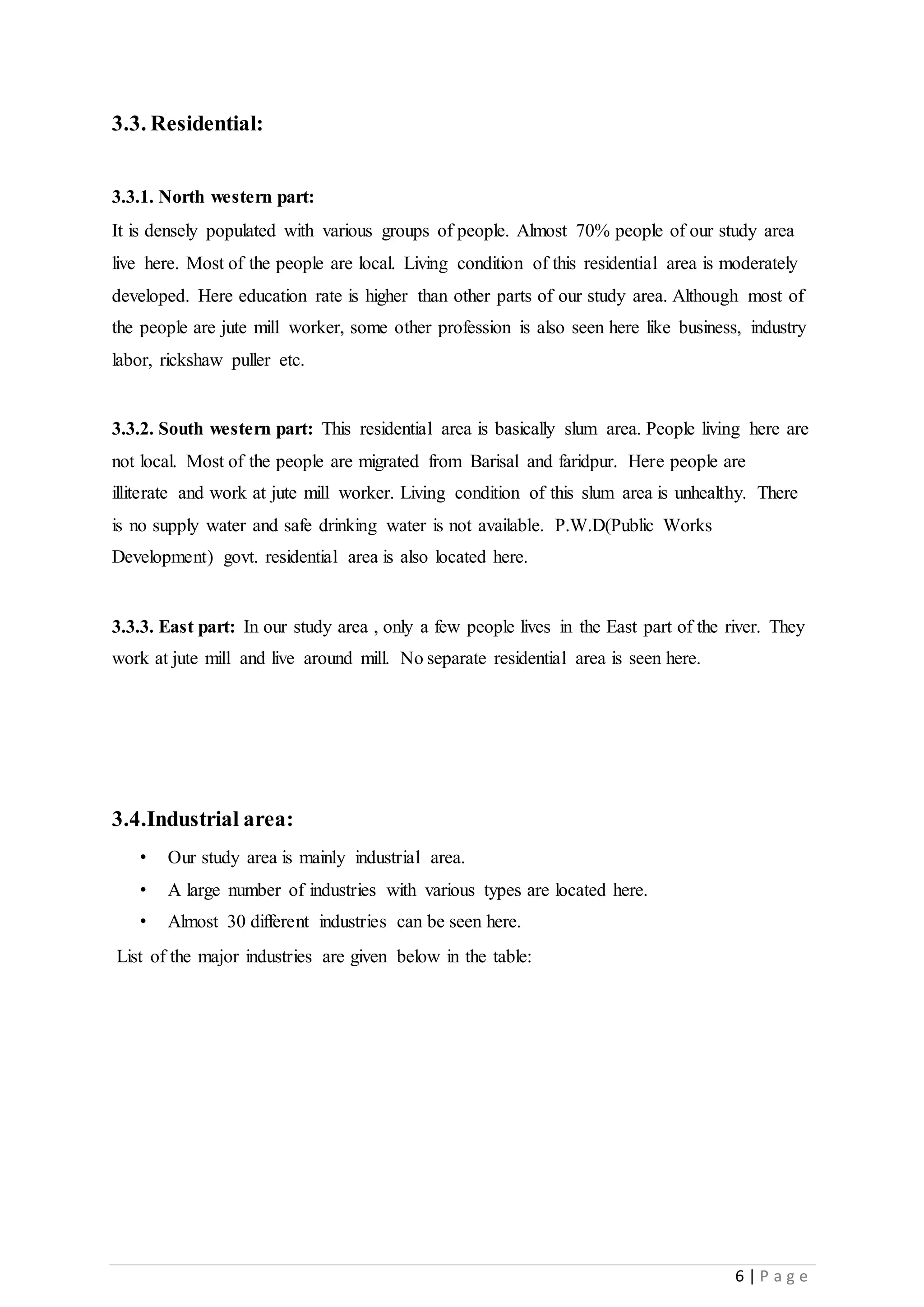 6 | P a g e
3.3. Residential:
3.3.1. North western part:
It is densely populated with various groups of people. Almost 70% people of our study area
live here. Most of the people are local. Living condition of this residential area is moderately
developed. Here education rate is higher than other parts of our study area. Although most of
the people are jute mill worker, some other profession is also seen here like business, industry
labor, rickshaw puller etc.
3.3.2. South western part: This residential area is basically slum area. People living here are
not local. Most of the people are migrated from Barisal and faridpur. Here people are
illiterate and work at jute mill worker. Living condition of this slum area is unhealthy. There
is no supply water and safe drinking water is not available. P.W.D(Public Works
Development) govt. residential area is also located here.
3.3.3. East part: In our study area , only a few people lives in the East part of the river. They
work at jute mill and live around mill. No separate residential area is seen here.
3.4.Industrial area:
• Our study area is mainly industrial area.
• A large number of industries with various types are located here.
• Almost 30 different industries can be seen here.
List of the major industries are given below in the table:
 