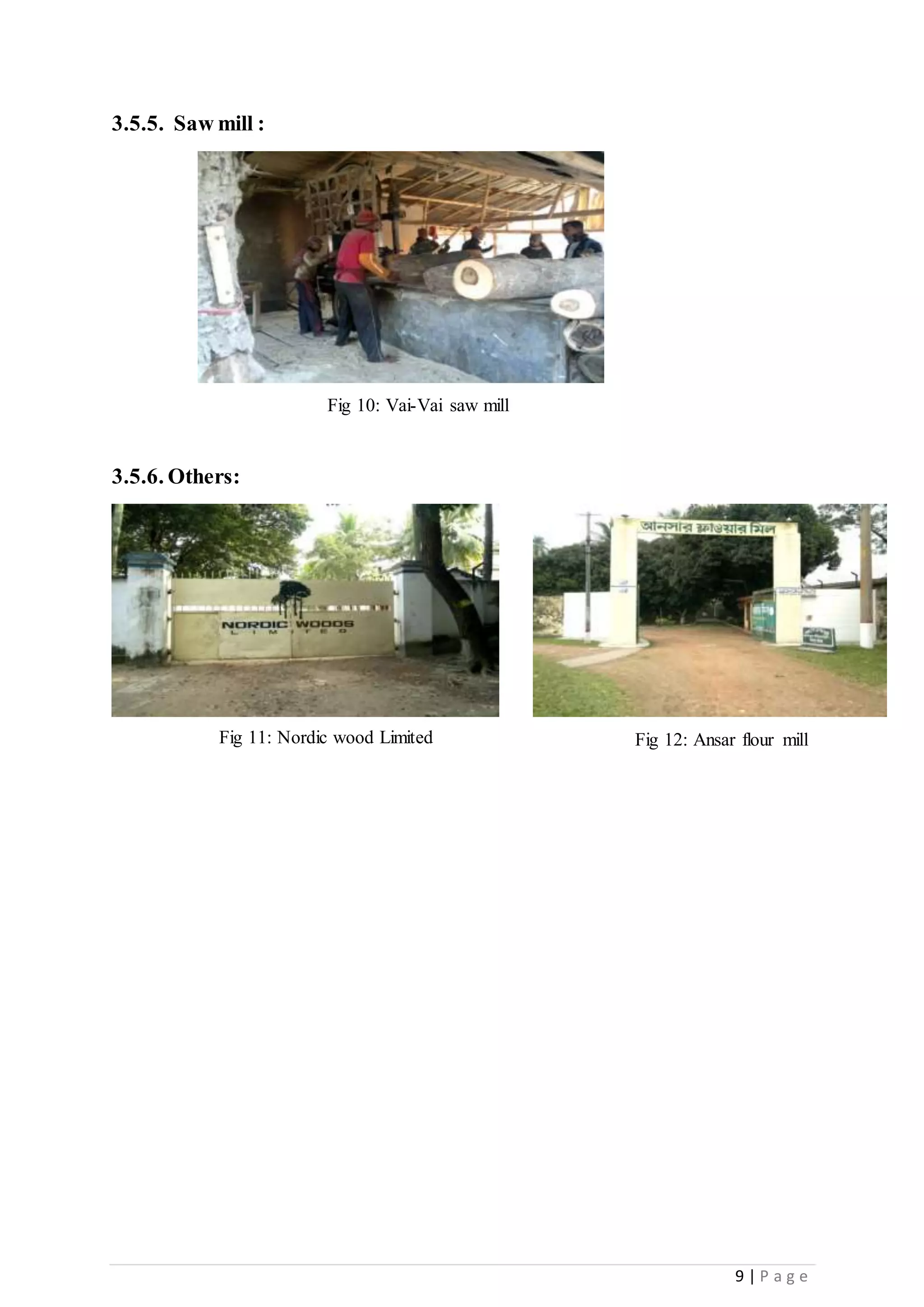 9 | P a g e
3.5.5. Saw mill :
3.5.6. Others:
Fig 10: Vai-Vai saw mill
Fig 11: Nordic wood Limited Fig 12: Ansar flour mill
 