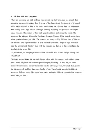 18 | P a g e
4.14.3. Jute mills and Jute press:
There are also some jute mills and jute press around our study area. Jute is a natural fiber
popularly known as the golden fiber. It is one of the cheapest and the strongest of all natural
fibers and considered as fiber of the future. Jute is called the “Golden fiber” of Bangladesh.
Our country earn a huge amount of foreign currency by selling raw processed jute or jute
made products. The product of these mills goes to different part around the world. The
countries like Vietnam, Combodia, Scotland, Germany, Mexico, USA, Ireland are the buyer
of the product of these jute mills. The products are transported by different sizes of ship and
all the mills have separate terminal in river attached to the mills. Ships or large boats wait
near the terminal and then they load with the products and then go to the port and pass the
products to the larger ship.
At present raw jute and jute products account for around 10% of total foreign earnings and
4% of GDP.
We failed to enter inside the jute mills but we talked with the managers and workers on the
mills. There we got an idea of whole process of jute processing. At first, the jute fibers
remove from the sticks and dry them under sun for a few days. Then, the dried fiber goes to
the jute press mill and here they make bundle of jute. These bundle exported to different
countries. Different things like ropes, bags, mats, wall-mats, different types of show peace are
made with jute fiber.
 