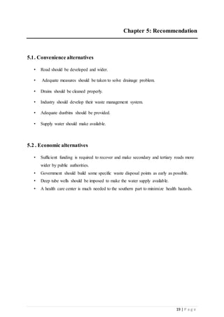19 | P a g e
Chapter 5: Recommendation
5.1. Convenience alternatives
• Road should be developed and wider.
• Adequate measures should be taken to solve drainage problem.
• Drains should be cleaned properly.
• Industry should develop their waste management system.
• Adequate dustbins should be provided.
• Supply water should make available.
5.2 . Economic alternatives
• Sufficient funding is required to recover and make secondary and tertiary roads more
wider by public authorities.
• Government should build some specific waste disposal points as early as possible.
• Deep tube wells should be imposed to make the water supply available.
• A health care center is much needed to the southern part to minimize health hazards.
 