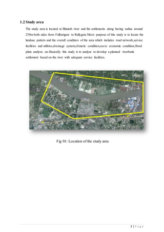 2 | P a g e
1.2 Study area
The study area is located at Bhairab river and the settlements along having radius around
250m both sides from Fulbarigate to Rallygate.Main purpose of this study is to locate the
landuse pattern and the overall condition of the area which includes road network,service
facilities and utilities,drainage system,climatic condition,socio economic condition,flood
plain analysis etc.Basically this study is to analyze to develop a planned riverbank
settlement based on the river with adequate service facilities.
Fig 01: Location of the study area
 